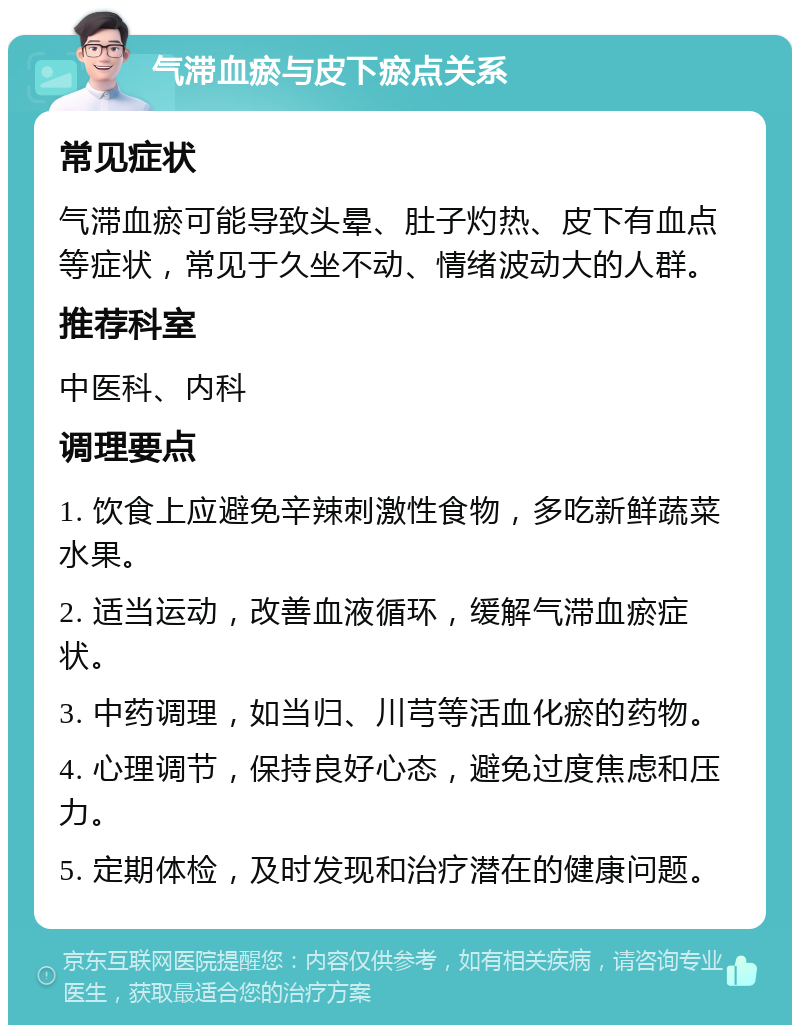 气滞血瘀与皮下瘀点关系 常见症状 气滞血瘀可能导致头晕、肚子灼热、皮下有血点等症状，常见于久坐不动、情绪波动大的人群。 推荐科室 中医科、内科 调理要点 1. 饮食上应避免辛辣刺激性食物，多吃新鲜蔬菜水果。 2. 适当运动，改善血液循环，缓解气滞血瘀症状。 3. 中药调理，如当归、川芎等活血化瘀的药物。 4. 心理调节，保持良好心态，避免过度焦虑和压力。 5. 定期体检，及时发现和治疗潜在的健康问题。