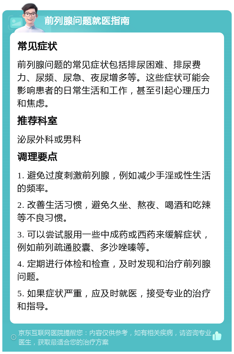 前列腺问题就医指南 常见症状 前列腺问题的常见症状包括排尿困难、排尿费力、尿频、尿急、夜尿增多等。这些症状可能会影响患者的日常生活和工作，甚至引起心理压力和焦虑。 推荐科室 泌尿外科或男科 调理要点 1. 避免过度刺激前列腺，例如减少手淫或性生活的频率。 2. 改善生活习惯，避免久坐、熬夜、喝酒和吃辣等不良习惯。 3. 可以尝试服用一些中成药或西药来缓解症状，例如前列疏通胶囊、多沙唑嗪等。 4. 定期进行体检和检查，及时发现和治疗前列腺问题。 5. 如果症状严重，应及时就医，接受专业的治疗和指导。