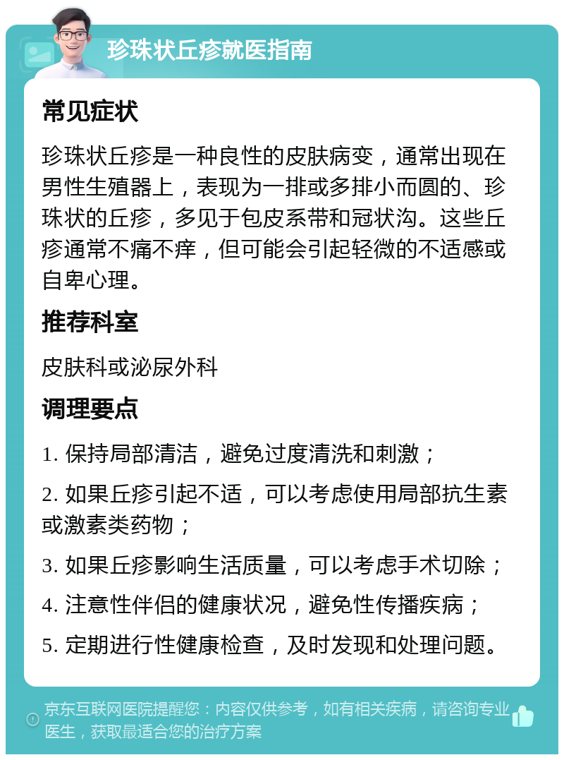 珍珠状丘疹就医指南 常见症状 珍珠状丘疹是一种良性的皮肤病变，通常出现在男性生殖器上，表现为一排或多排小而圆的、珍珠状的丘疹，多见于包皮系带和冠状沟。这些丘疹通常不痛不痒，但可能会引起轻微的不适感或自卑心理。 推荐科室 皮肤科或泌尿外科 调理要点 1. 保持局部清洁，避免过度清洗和刺激； 2. 如果丘疹引起不适，可以考虑使用局部抗生素或激素类药物； 3. 如果丘疹影响生活质量，可以考虑手术切除； 4. 注意性伴侣的健康状况，避免性传播疾病； 5. 定期进行性健康检查，及时发现和处理问题。