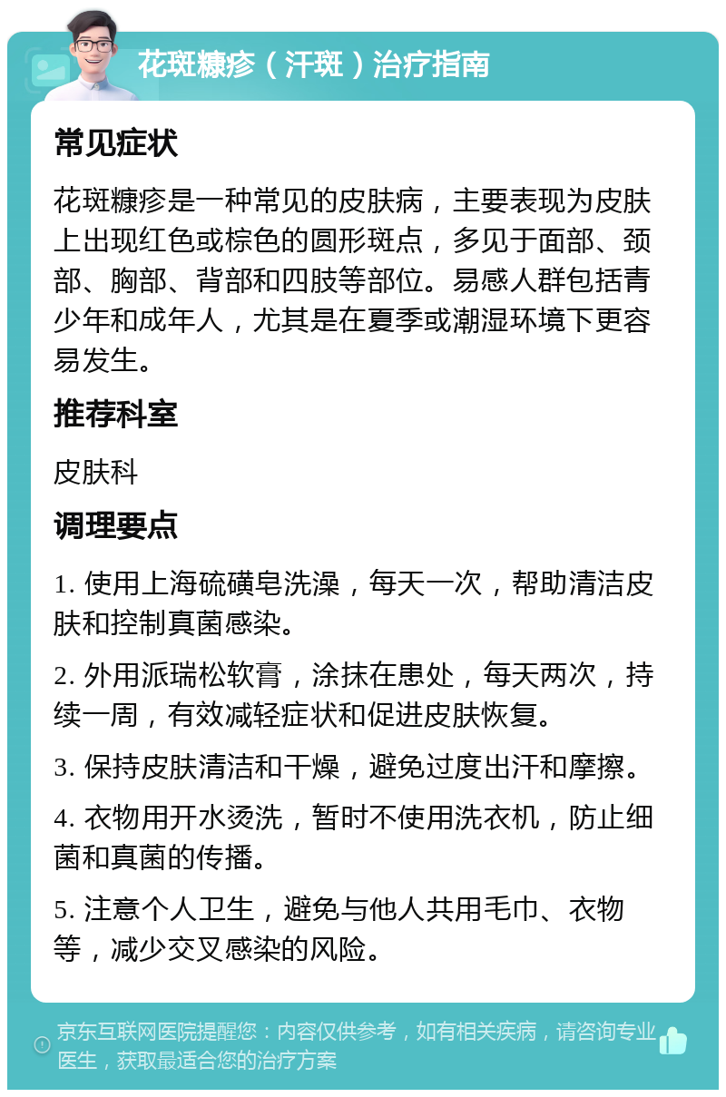 花斑糠疹（汗斑）治疗指南 常见症状 花斑糠疹是一种常见的皮肤病，主要表现为皮肤上出现红色或棕色的圆形斑点，多见于面部、颈部、胸部、背部和四肢等部位。易感人群包括青少年和成年人，尤其是在夏季或潮湿环境下更容易发生。 推荐科室 皮肤科 调理要点 1. 使用上海硫磺皂洗澡，每天一次，帮助清洁皮肤和控制真菌感染。 2. 外用派瑞松软膏，涂抹在患处，每天两次，持续一周，有效减轻症状和促进皮肤恢复。 3. 保持皮肤清洁和干燥，避免过度出汗和摩擦。 4. 衣物用开水烫洗，暂时不使用洗衣机，防止细菌和真菌的传播。 5. 注意个人卫生，避免与他人共用毛巾、衣物等，减少交叉感染的风险。