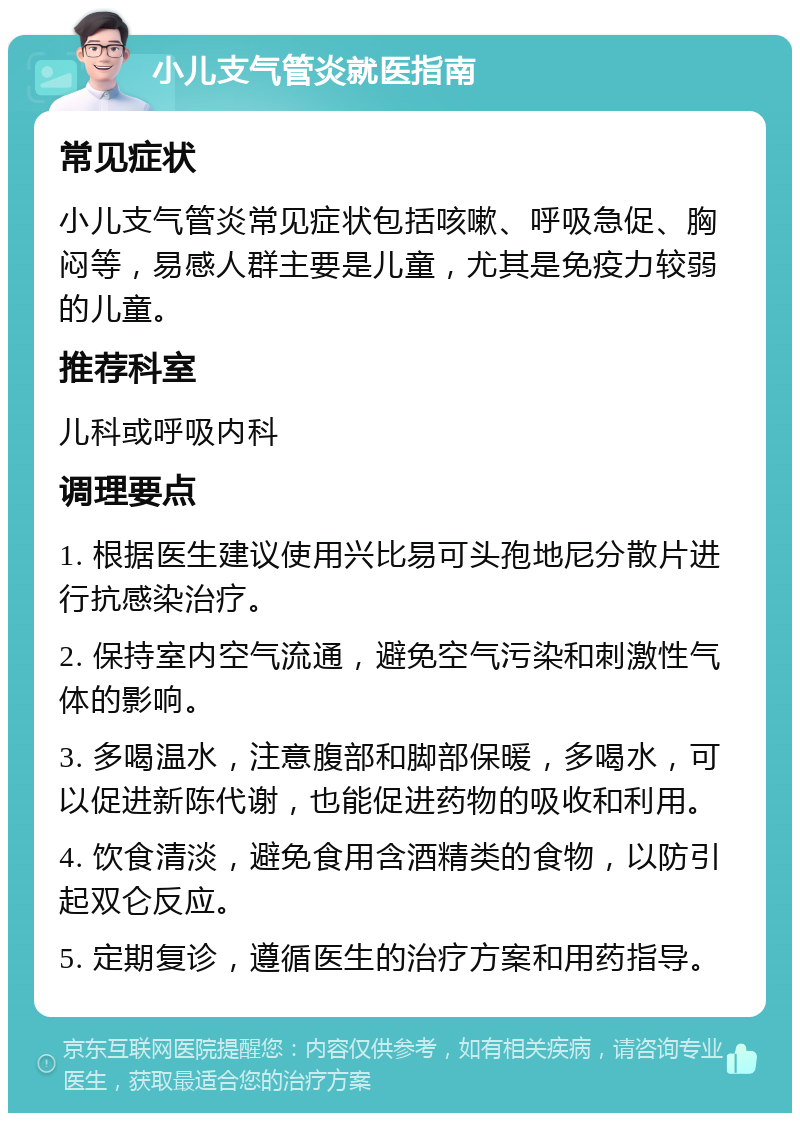 小儿支气管炎就医指南 常见症状 小儿支气管炎常见症状包括咳嗽、呼吸急促、胸闷等，易感人群主要是儿童，尤其是免疫力较弱的儿童。 推荐科室 儿科或呼吸内科 调理要点 1. 根据医生建议使用兴比易可头孢地尼分散片进行抗感染治疗。 2. 保持室内空气流通，避免空气污染和刺激性气体的影响。 3. 多喝温水，注意腹部和脚部保暖，多喝水，可以促进新陈代谢，也能促进药物的吸收和利用。 4. 饮食清淡，避免食用含酒精类的食物，以防引起双仑反应。 5. 定期复诊，遵循医生的治疗方案和用药指导。