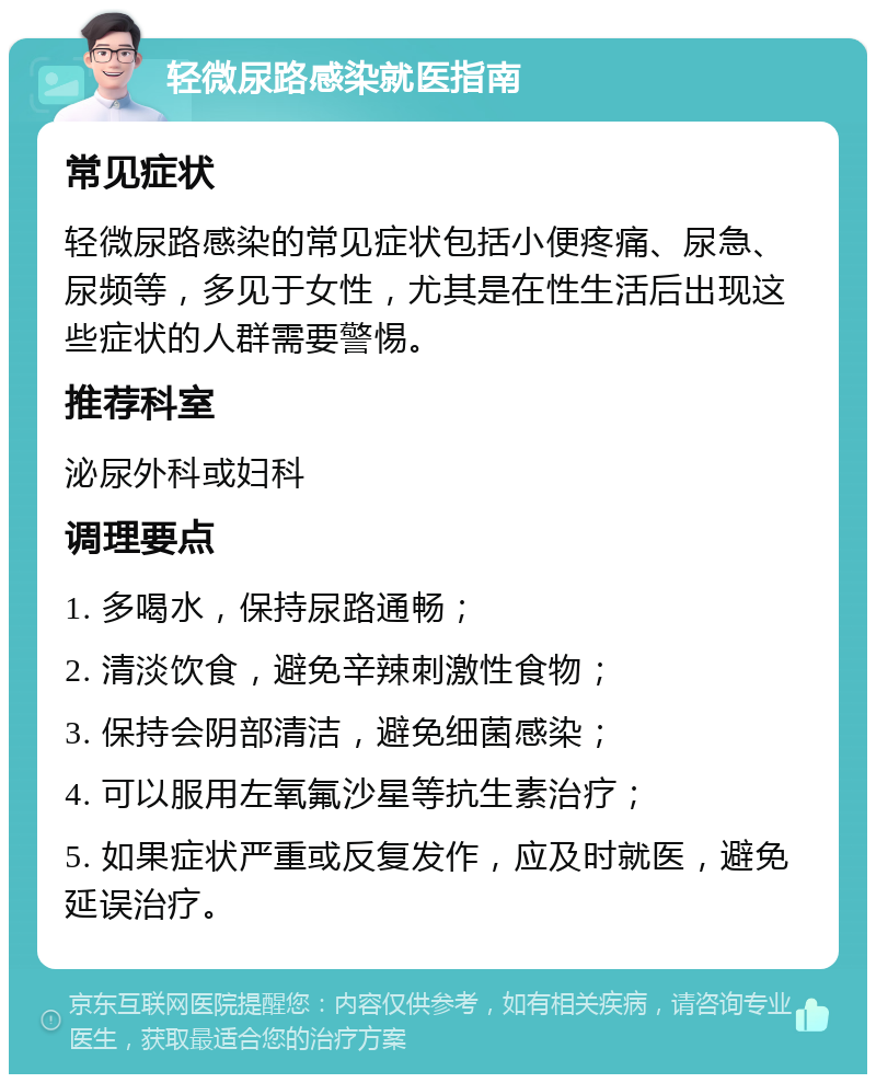 轻微尿路感染就医指南 常见症状 轻微尿路感染的常见症状包括小便疼痛、尿急、尿频等，多见于女性，尤其是在性生活后出现这些症状的人群需要警惕。 推荐科室 泌尿外科或妇科 调理要点 1. 多喝水，保持尿路通畅； 2. 清淡饮食，避免辛辣刺激性食物； 3. 保持会阴部清洁，避免细菌感染； 4. 可以服用左氧氟沙星等抗生素治疗； 5. 如果症状严重或反复发作，应及时就医，避免延误治疗。