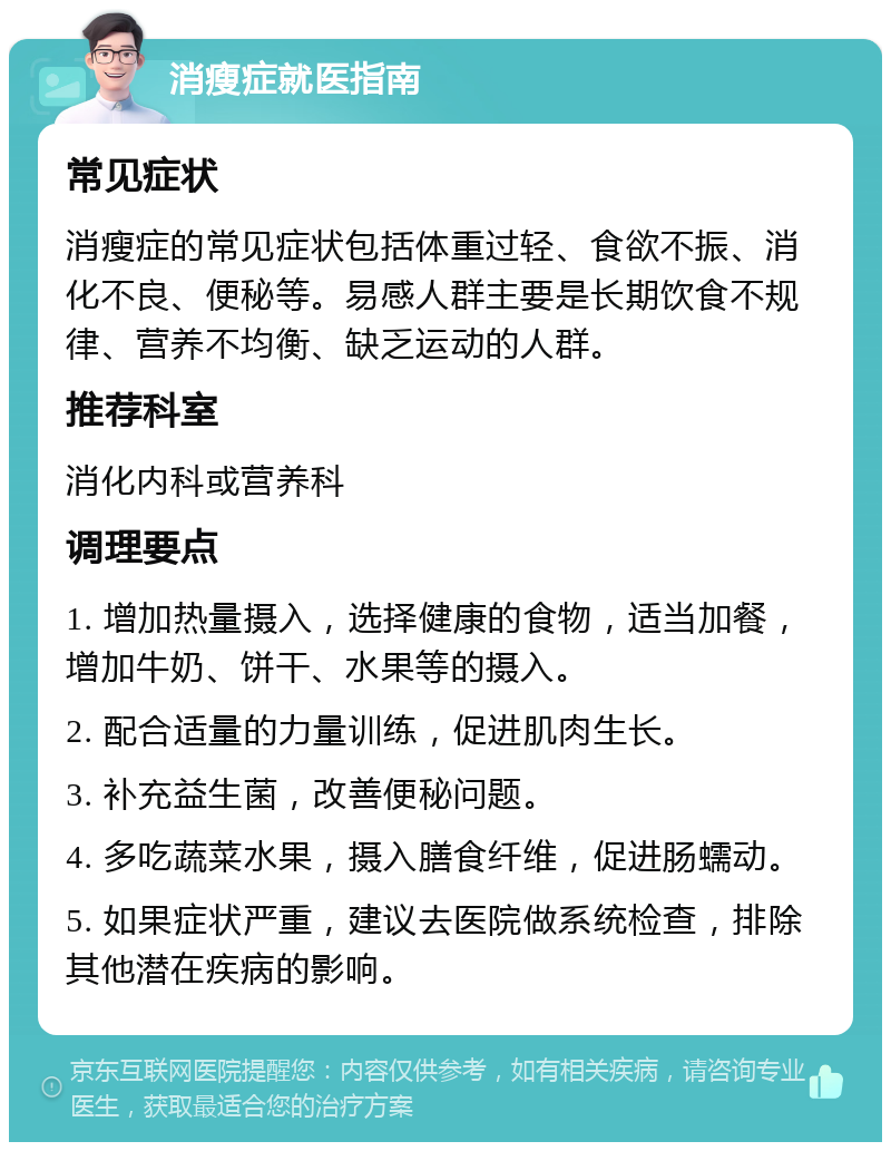 消瘦症就医指南 常见症状 消瘦症的常见症状包括体重过轻、食欲不振、消化不良、便秘等。易感人群主要是长期饮食不规律、营养不均衡、缺乏运动的人群。 推荐科室 消化内科或营养科 调理要点 1. 增加热量摄入，选择健康的食物，适当加餐，增加牛奶、饼干、水果等的摄入。 2. 配合适量的力量训练，促进肌肉生长。 3. 补充益生菌，改善便秘问题。 4. 多吃蔬菜水果，摄入膳食纤维，促进肠蠕动。 5. 如果症状严重，建议去医院做系统检查，排除其他潜在疾病的影响。