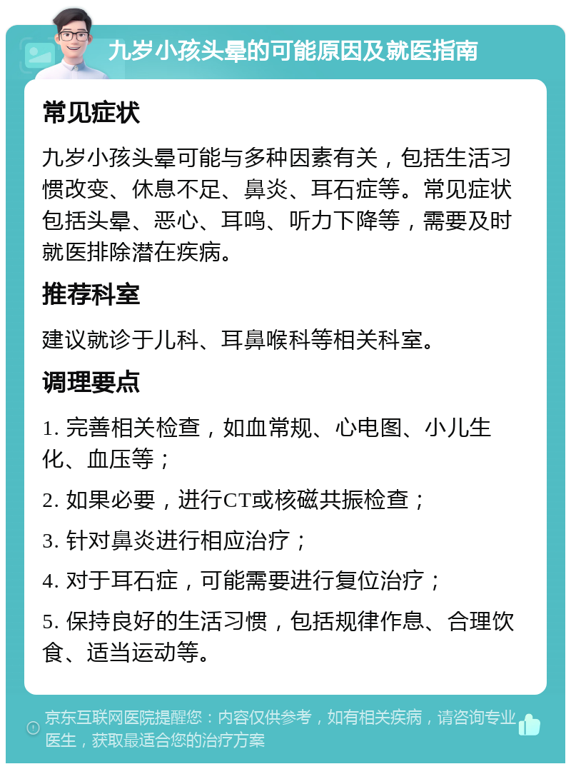 九岁小孩头晕的可能原因及就医指南 常见症状 九岁小孩头晕可能与多种因素有关，包括生活习惯改变、休息不足、鼻炎、耳石症等。常见症状包括头晕、恶心、耳鸣、听力下降等，需要及时就医排除潜在疾病。 推荐科室 建议就诊于儿科、耳鼻喉科等相关科室。 调理要点 1. 完善相关检查，如血常规、心电图、小儿生化、血压等； 2. 如果必要，进行CT或核磁共振检查； 3. 针对鼻炎进行相应治疗； 4. 对于耳石症，可能需要进行复位治疗； 5. 保持良好的生活习惯，包括规律作息、合理饮食、适当运动等。