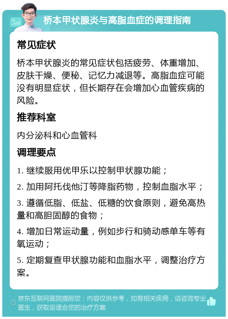 桥本甲状腺炎与高脂血症的调理指南 常见症状 桥本甲状腺炎的常见症状包括疲劳、体重增加、皮肤干燥、便秘、记忆力减退等。高脂血症可能没有明显症状，但长期存在会增加心血管疾病的风险。 推荐科室 内分泌科和心血管科 调理要点 1. 继续服用优甲乐以控制甲状腺功能； 2. 加用阿托伐他汀等降脂药物，控制血脂水平； 3. 遵循低脂、低盐、低糖的饮食原则，避免高热量和高胆固醇的食物； 4. 增加日常运动量，例如步行和骑动感单车等有氧运动； 5. 定期复查甲状腺功能和血脂水平，调整治疗方案。