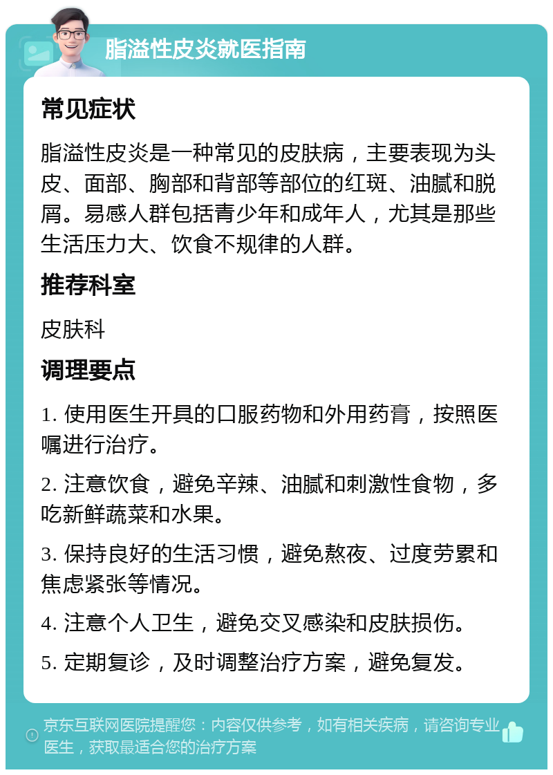 脂溢性皮炎就医指南 常见症状 脂溢性皮炎是一种常见的皮肤病，主要表现为头皮、面部、胸部和背部等部位的红斑、油腻和脱屑。易感人群包括青少年和成年人，尤其是那些生活压力大、饮食不规律的人群。 推荐科室 皮肤科 调理要点 1. 使用医生开具的口服药物和外用药膏，按照医嘱进行治疗。 2. 注意饮食，避免辛辣、油腻和刺激性食物，多吃新鲜蔬菜和水果。 3. 保持良好的生活习惯，避免熬夜、过度劳累和焦虑紧张等情况。 4. 注意个人卫生，避免交叉感染和皮肤损伤。 5. 定期复诊，及时调整治疗方案，避免复发。