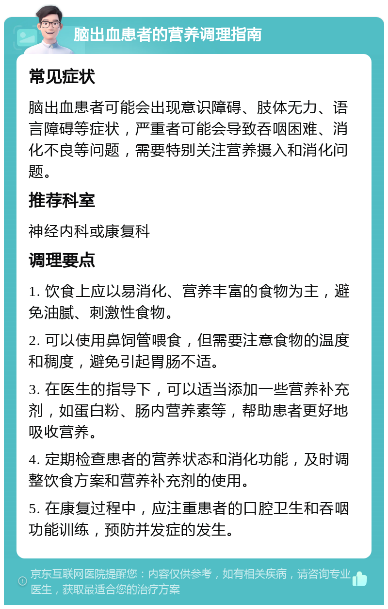 脑出血患者的营养调理指南 常见症状 脑出血患者可能会出现意识障碍、肢体无力、语言障碍等症状，严重者可能会导致吞咽困难、消化不良等问题，需要特别关注营养摄入和消化问题。 推荐科室 神经内科或康复科 调理要点 1. 饮食上应以易消化、营养丰富的食物为主，避免油腻、刺激性食物。 2. 可以使用鼻饲管喂食，但需要注意食物的温度和稠度，避免引起胃肠不适。 3. 在医生的指导下，可以适当添加一些营养补充剂，如蛋白粉、肠内营养素等，帮助患者更好地吸收营养。 4. 定期检查患者的营养状态和消化功能，及时调整饮食方案和营养补充剂的使用。 5. 在康复过程中，应注重患者的口腔卫生和吞咽功能训练，预防并发症的发生。