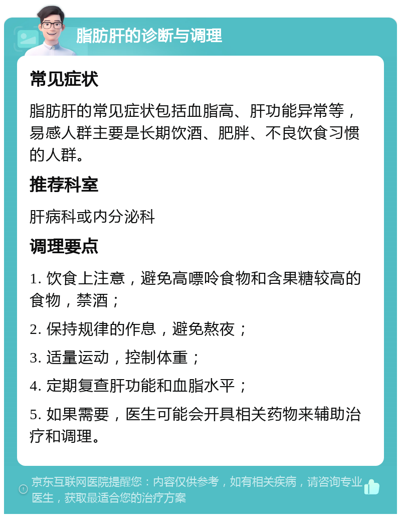 脂肪肝的诊断与调理 常见症状 脂肪肝的常见症状包括血脂高、肝功能异常等，易感人群主要是长期饮酒、肥胖、不良饮食习惯的人群。 推荐科室 肝病科或内分泌科 调理要点 1. 饮食上注意，避免高嘌呤食物和含果糖较高的食物，禁酒； 2. 保持规律的作息，避免熬夜； 3. 适量运动，控制体重； 4. 定期复查肝功能和血脂水平； 5. 如果需要，医生可能会开具相关药物来辅助治疗和调理。