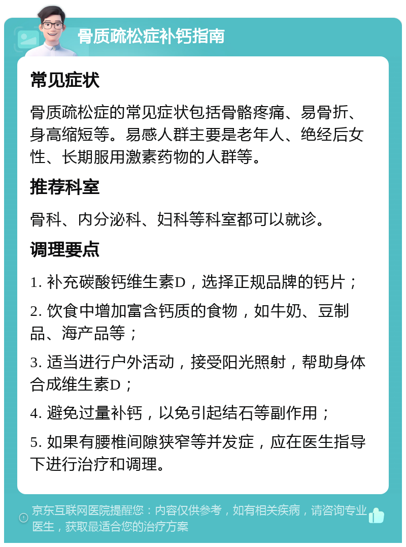 骨质疏松症补钙指南 常见症状 骨质疏松症的常见症状包括骨骼疼痛、易骨折、身高缩短等。易感人群主要是老年人、绝经后女性、长期服用激素药物的人群等。 推荐科室 骨科、内分泌科、妇科等科室都可以就诊。 调理要点 1. 补充碳酸钙维生素D，选择正规品牌的钙片； 2. 饮食中增加富含钙质的食物，如牛奶、豆制品、海产品等； 3. 适当进行户外活动，接受阳光照射，帮助身体合成维生素D； 4. 避免过量补钙，以免引起结石等副作用； 5. 如果有腰椎间隙狭窄等并发症，应在医生指导下进行治疗和调理。