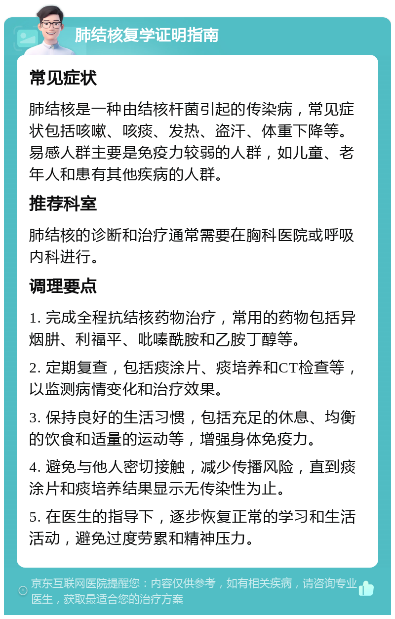 肺结核复学证明指南 常见症状 肺结核是一种由结核杆菌引起的传染病，常见症状包括咳嗽、咳痰、发热、盗汗、体重下降等。易感人群主要是免疫力较弱的人群，如儿童、老年人和患有其他疾病的人群。 推荐科室 肺结核的诊断和治疗通常需要在胸科医院或呼吸内科进行。 调理要点 1. 完成全程抗结核药物治疗，常用的药物包括异烟肼、利福平、吡嗪酰胺和乙胺丁醇等。 2. 定期复查，包括痰涂片、痰培养和CT检查等，以监测病情变化和治疗效果。 3. 保持良好的生活习惯，包括充足的休息、均衡的饮食和适量的运动等，增强身体免疫力。 4. 避免与他人密切接触，减少传播风险，直到痰涂片和痰培养结果显示无传染性为止。 5. 在医生的指导下，逐步恢复正常的学习和生活活动，避免过度劳累和精神压力。