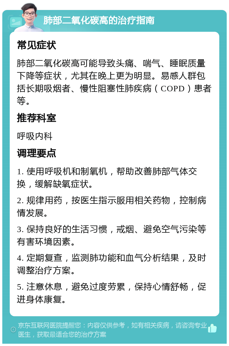 肺部二氧化碳高的治疗指南 常见症状 肺部二氧化碳高可能导致头痛、喘气、睡眠质量下降等症状，尤其在晚上更为明显。易感人群包括长期吸烟者、慢性阻塞性肺疾病（COPD）患者等。 推荐科室 呼吸内科 调理要点 1. 使用呼吸机和制氧机，帮助改善肺部气体交换，缓解缺氧症状。 2. 规律用药，按医生指示服用相关药物，控制病情发展。 3. 保持良好的生活习惯，戒烟、避免空气污染等有害环境因素。 4. 定期复查，监测肺功能和血气分析结果，及时调整治疗方案。 5. 注意休息，避免过度劳累，保持心情舒畅，促进身体康复。