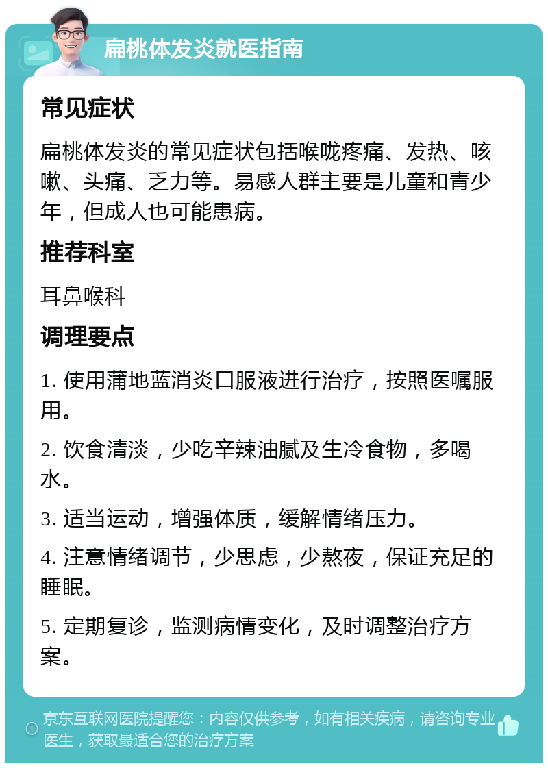 扁桃体发炎就医指南 常见症状 扁桃体发炎的常见症状包括喉咙疼痛、发热、咳嗽、头痛、乏力等。易感人群主要是儿童和青少年，但成人也可能患病。 推荐科室 耳鼻喉科 调理要点 1. 使用蒲地蓝消炎口服液进行治疗，按照医嘱服用。 2. 饮食清淡，少吃辛辣油腻及生冷食物，多喝水。 3. 适当运动，增强体质，缓解情绪压力。 4. 注意情绪调节，少思虑，少熬夜，保证充足的睡眠。 5. 定期复诊，监测病情变化，及时调整治疗方案。