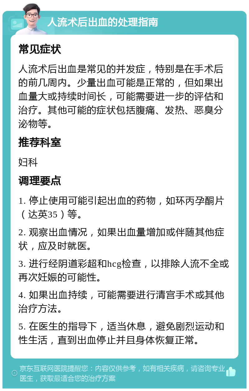 人流术后出血的处理指南 常见症状 人流术后出血是常见的并发症，特别是在手术后的前几周内。少量出血可能是正常的，但如果出血量大或持续时间长，可能需要进一步的评估和治疗。其他可能的症状包括腹痛、发热、恶臭分泌物等。 推荐科室 妇科 调理要点 1. 停止使用可能引起出血的药物，如环丙孕酮片（达英35）等。 2. 观察出血情况，如果出血量增加或伴随其他症状，应及时就医。 3. 进行经阴道彩超和hcg检查，以排除人流不全或再次妊娠的可能性。 4. 如果出血持续，可能需要进行清宫手术或其他治疗方法。 5. 在医生的指导下，适当休息，避免剧烈运动和性生活，直到出血停止并且身体恢复正常。