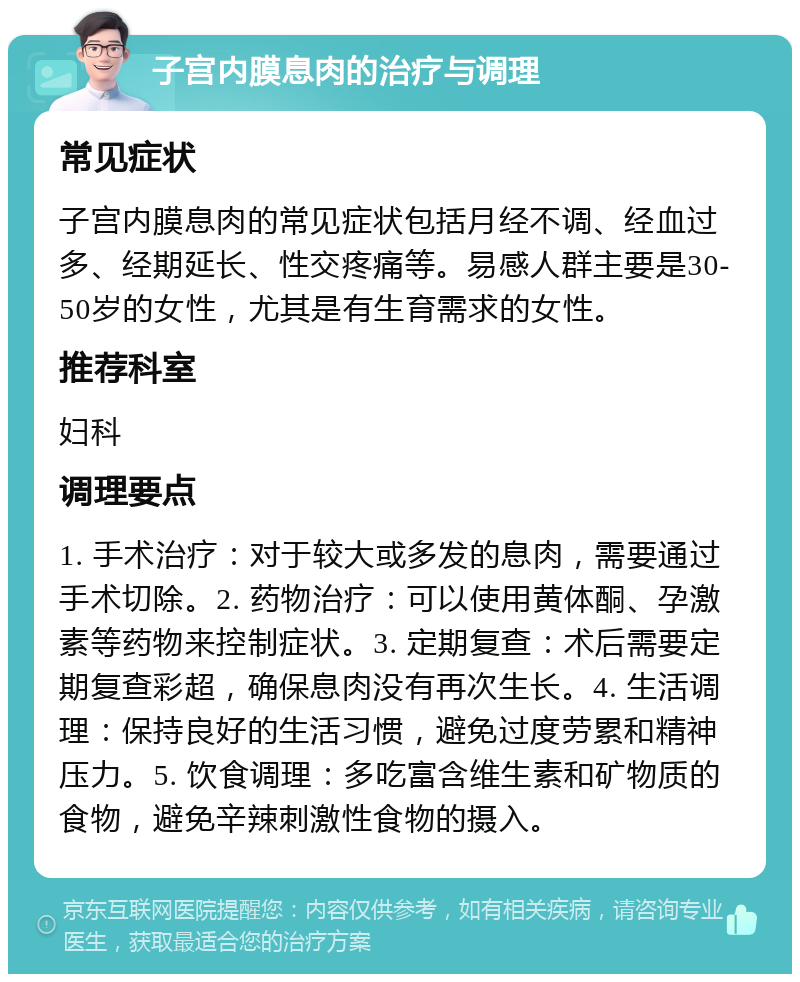 子宫内膜息肉的治疗与调理 常见症状 子宫内膜息肉的常见症状包括月经不调、经血过多、经期延长、性交疼痛等。易感人群主要是30-50岁的女性，尤其是有生育需求的女性。 推荐科室 妇科 调理要点 1. 手术治疗：对于较大或多发的息肉，需要通过手术切除。2. 药物治疗：可以使用黄体酮、孕激素等药物来控制症状。3. 定期复查：术后需要定期复查彩超，确保息肉没有再次生长。4. 生活调理：保持良好的生活习惯，避免过度劳累和精神压力。5. 饮食调理：多吃富含维生素和矿物质的食物，避免辛辣刺激性食物的摄入。