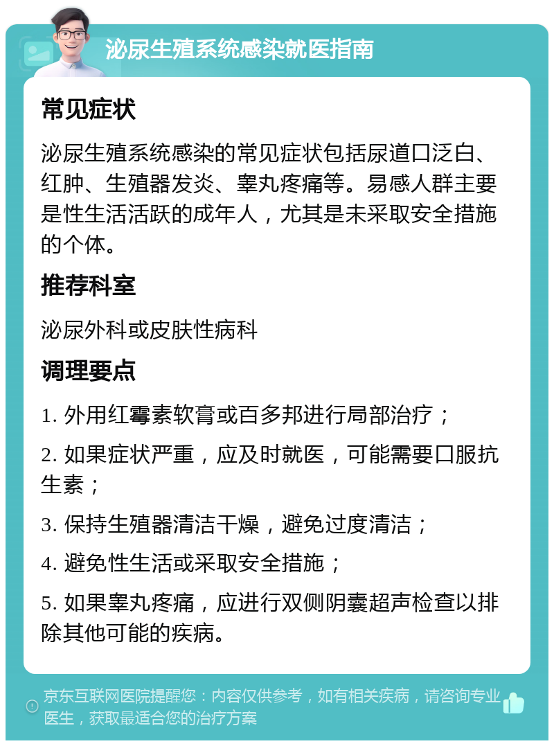 泌尿生殖系统感染就医指南 常见症状 泌尿生殖系统感染的常见症状包括尿道口泛白、红肿、生殖器发炎、睾丸疼痛等。易感人群主要是性生活活跃的成年人，尤其是未采取安全措施的个体。 推荐科室 泌尿外科或皮肤性病科 调理要点 1. 外用红霉素软膏或百多邦进行局部治疗； 2. 如果症状严重，应及时就医，可能需要口服抗生素； 3. 保持生殖器清洁干燥，避免过度清洁； 4. 避免性生活或采取安全措施； 5. 如果睾丸疼痛，应进行双侧阴囊超声检查以排除其他可能的疾病。