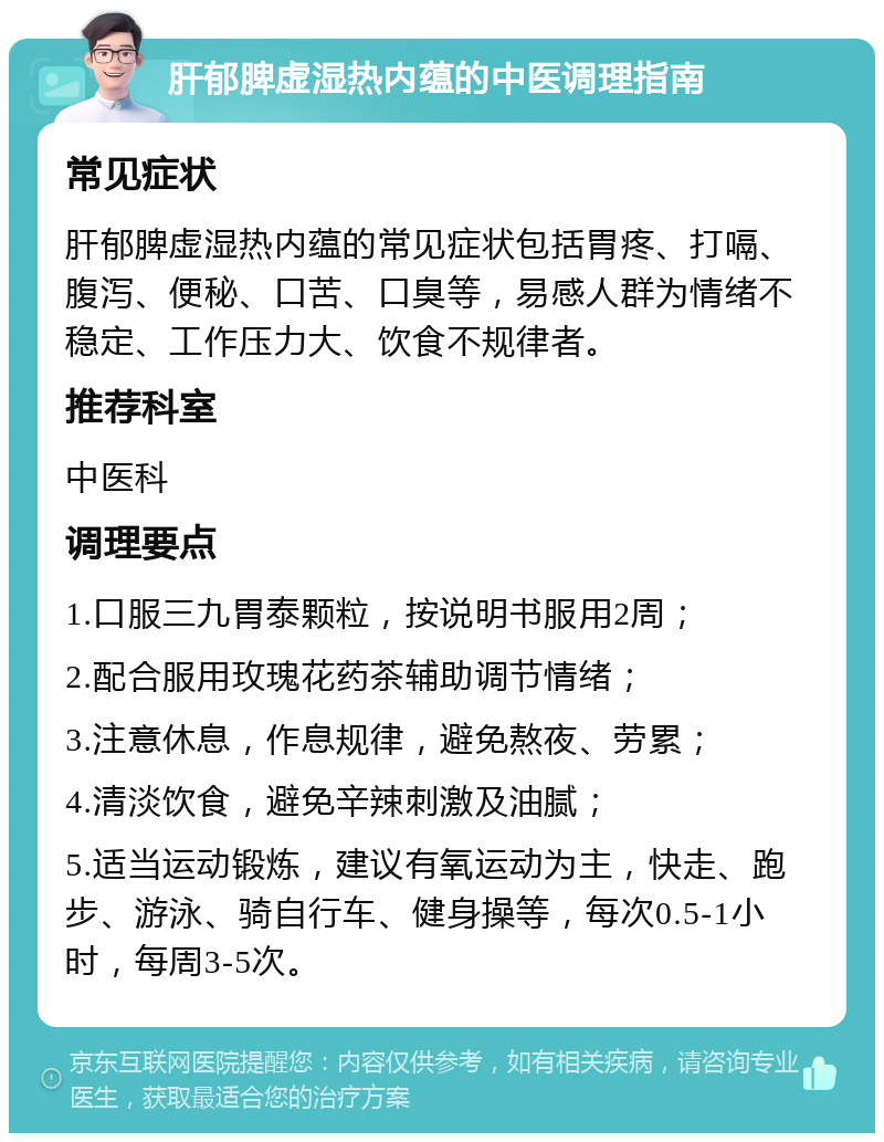 肝郁脾虚湿热内蕴的中医调理指南 常见症状 肝郁脾虚湿热内蕴的常见症状包括胃疼、打嗝、腹泻、便秘、口苦、口臭等，易感人群为情绪不稳定、工作压力大、饮食不规律者。 推荐科室 中医科 调理要点 1.口服三九胃泰颗粒，按说明书服用2周； 2.配合服用玫瑰花药茶辅助调节情绪； 3.注意休息，作息规律，避免熬夜、劳累； 4.清淡饮食，避免辛辣刺激及油腻； 5.适当运动锻炼，建议有氧运动为主，快走、跑步、游泳、骑自行车、健身操等，每次0.5-1小时，每周3-5次。