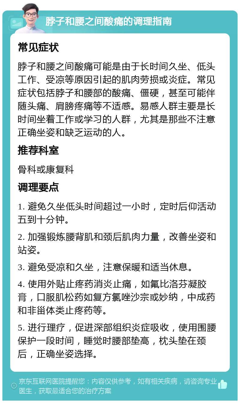 脖子和腰之间酸痛的调理指南 常见症状 脖子和腰之间酸痛可能是由于长时间久坐、低头工作、受凉等原因引起的肌肉劳损或炎症。常见症状包括脖子和腰部的酸痛、僵硬，甚至可能伴随头痛、肩膀疼痛等不适感。易感人群主要是长时间坐着工作或学习的人群，尤其是那些不注意正确坐姿和缺乏运动的人。 推荐科室 骨科或康复科 调理要点 1. 避免久坐低头时间超过一小时，定时后仰活动五到十分钟。 2. 加强锻炼腰背肌和颈后肌肉力量，改善坐姿和站姿。 3. 避免受凉和久坐，注意保暖和适当休息。 4. 使用外贴止疼药消炎止痛，如氟比洛芬凝胶膏，口服肌松药如复方氯唑沙宗或妙纳，中成药和非甾体类止疼药等。 5. 进行理疗，促进深部组织炎症吸收，使用围腰保护一段时间，睡觉时腰部垫高，枕头垫在颈后，正确坐姿选择。