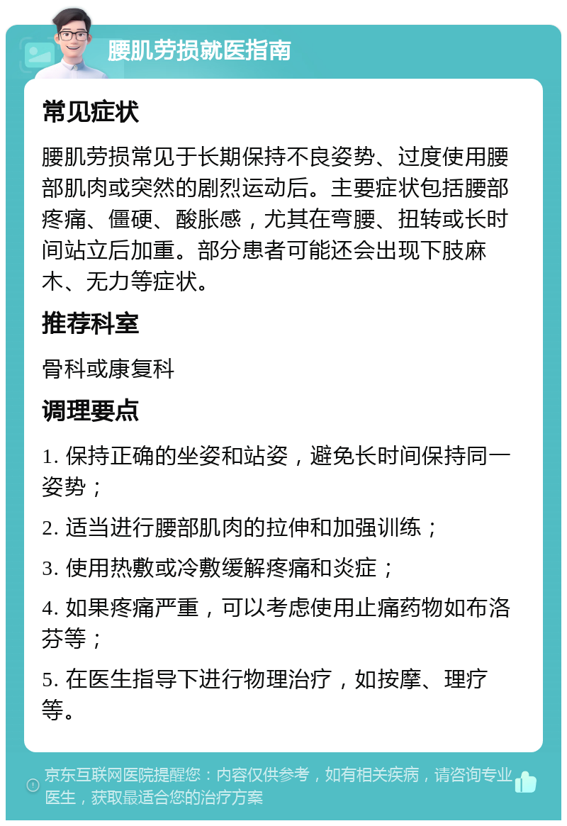 腰肌劳损就医指南 常见症状 腰肌劳损常见于长期保持不良姿势、过度使用腰部肌肉或突然的剧烈运动后。主要症状包括腰部疼痛、僵硬、酸胀感，尤其在弯腰、扭转或长时间站立后加重。部分患者可能还会出现下肢麻木、无力等症状。 推荐科室 骨科或康复科 调理要点 1. 保持正确的坐姿和站姿，避免长时间保持同一姿势； 2. 适当进行腰部肌肉的拉伸和加强训练； 3. 使用热敷或冷敷缓解疼痛和炎症； 4. 如果疼痛严重，可以考虑使用止痛药物如布洛芬等； 5. 在医生指导下进行物理治疗，如按摩、理疗等。