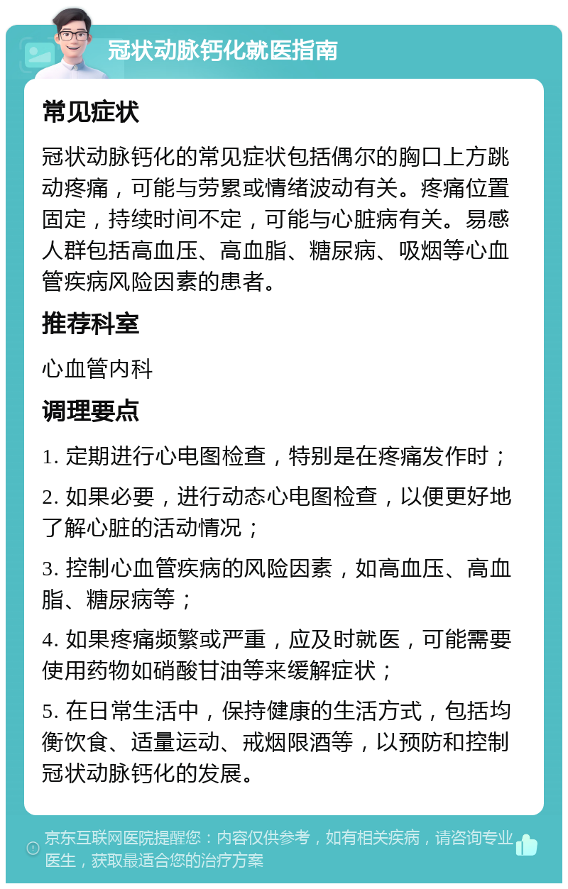 冠状动脉钙化就医指南 常见症状 冠状动脉钙化的常见症状包括偶尔的胸口上方跳动疼痛，可能与劳累或情绪波动有关。疼痛位置固定，持续时间不定，可能与心脏病有关。易感人群包括高血压、高血脂、糖尿病、吸烟等心血管疾病风险因素的患者。 推荐科室 心血管内科 调理要点 1. 定期进行心电图检查，特别是在疼痛发作时； 2. 如果必要，进行动态心电图检查，以便更好地了解心脏的活动情况； 3. 控制心血管疾病的风险因素，如高血压、高血脂、糖尿病等； 4. 如果疼痛频繁或严重，应及时就医，可能需要使用药物如硝酸甘油等来缓解症状； 5. 在日常生活中，保持健康的生活方式，包括均衡饮食、适量运动、戒烟限酒等，以预防和控制冠状动脉钙化的发展。