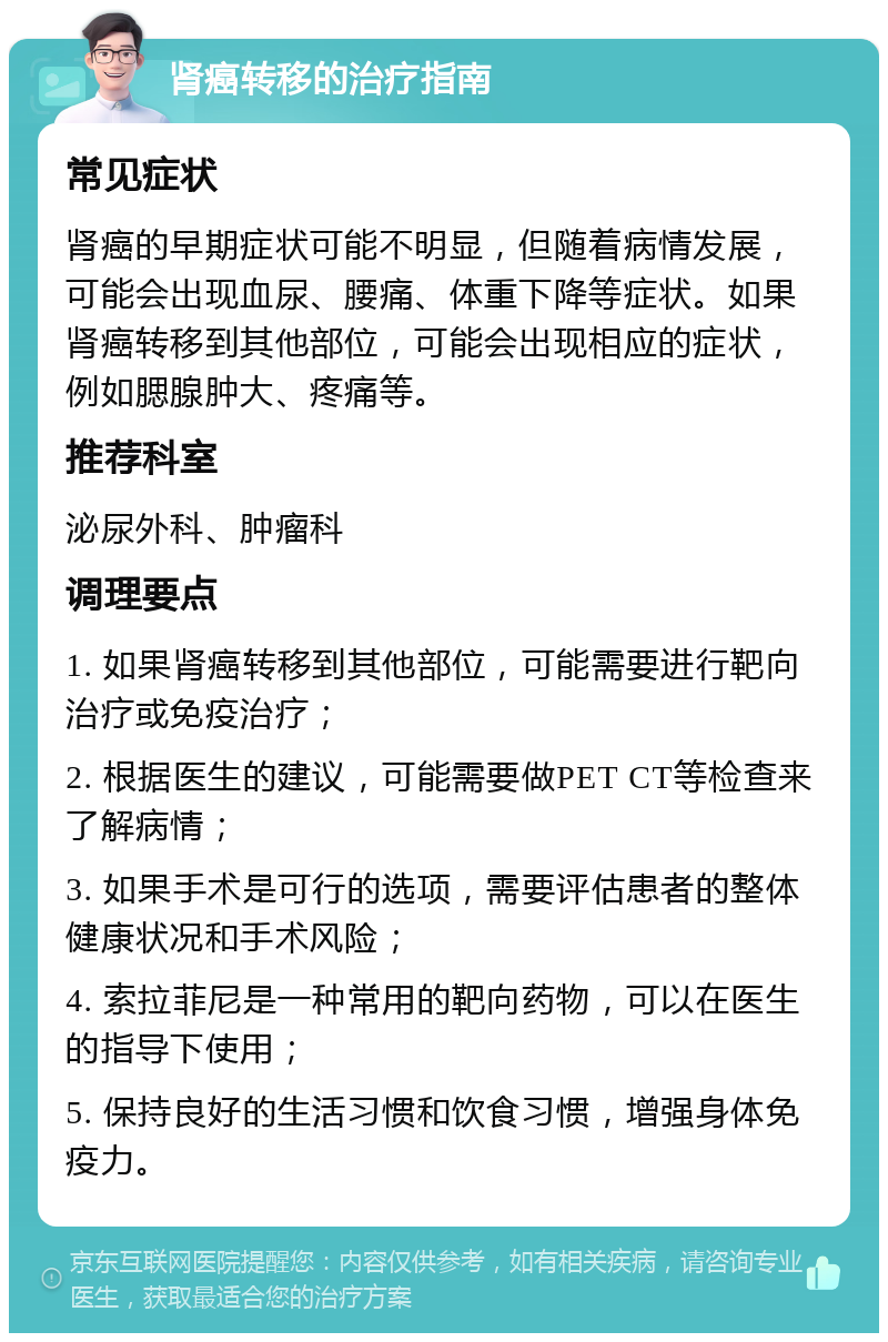 肾癌转移的治疗指南 常见症状 肾癌的早期症状可能不明显，但随着病情发展，可能会出现血尿、腰痛、体重下降等症状。如果肾癌转移到其他部位，可能会出现相应的症状，例如腮腺肿大、疼痛等。 推荐科室 泌尿外科、肿瘤科 调理要点 1. 如果肾癌转移到其他部位，可能需要进行靶向治疗或免疫治疗； 2. 根据医生的建议，可能需要做PET CT等检查来了解病情； 3. 如果手术是可行的选项，需要评估患者的整体健康状况和手术风险； 4. 索拉菲尼是一种常用的靶向药物，可以在医生的指导下使用； 5. 保持良好的生活习惯和饮食习惯，增强身体免疫力。