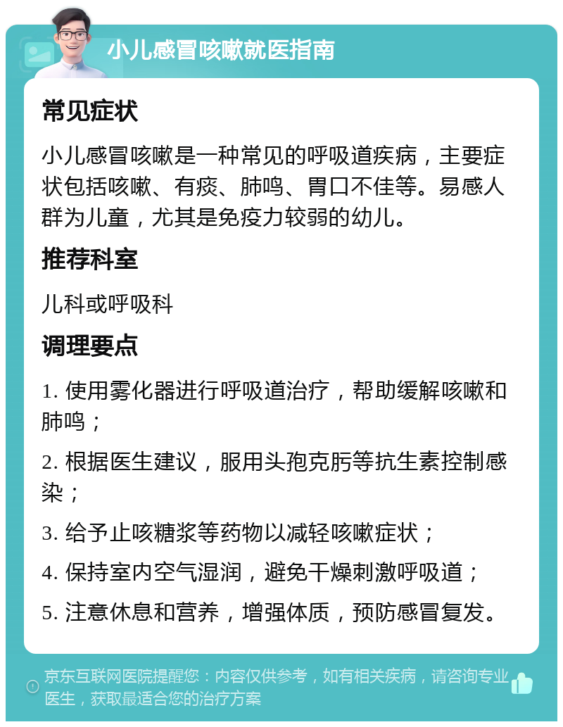 小儿感冒咳嗽就医指南 常见症状 小儿感冒咳嗽是一种常见的呼吸道疾病，主要症状包括咳嗽、有痰、肺鸣、胃口不佳等。易感人群为儿童，尤其是免疫力较弱的幼儿。 推荐科室 儿科或呼吸科 调理要点 1. 使用雾化器进行呼吸道治疗，帮助缓解咳嗽和肺鸣； 2. 根据医生建议，服用头孢克肟等抗生素控制感染； 3. 给予止咳糖浆等药物以减轻咳嗽症状； 4. 保持室内空气湿润，避免干燥刺激呼吸道； 5. 注意休息和营养，增强体质，预防感冒复发。