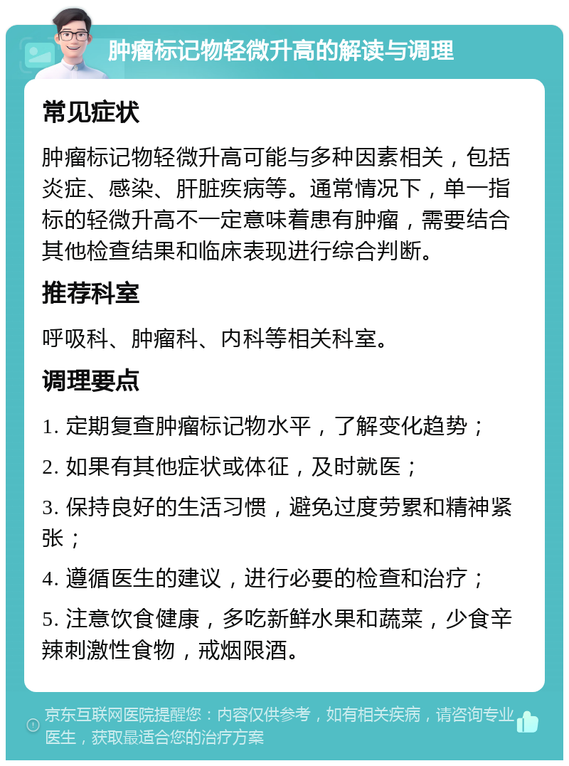 肿瘤标记物轻微升高的解读与调理 常见症状 肿瘤标记物轻微升高可能与多种因素相关，包括炎症、感染、肝脏疾病等。通常情况下，单一指标的轻微升高不一定意味着患有肿瘤，需要结合其他检查结果和临床表现进行综合判断。 推荐科室 呼吸科、肿瘤科、内科等相关科室。 调理要点 1. 定期复查肿瘤标记物水平，了解变化趋势； 2. 如果有其他症状或体征，及时就医； 3. 保持良好的生活习惯，避免过度劳累和精神紧张； 4. 遵循医生的建议，进行必要的检查和治疗； 5. 注意饮食健康，多吃新鲜水果和蔬菜，少食辛辣刺激性食物，戒烟限酒。