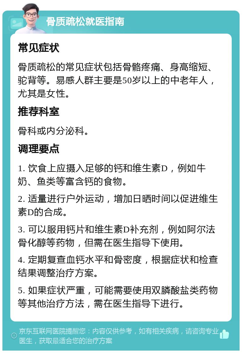 骨质疏松就医指南 常见症状 骨质疏松的常见症状包括骨骼疼痛、身高缩短、驼背等。易感人群主要是50岁以上的中老年人，尤其是女性。 推荐科室 骨科或内分泌科。 调理要点 1. 饮食上应摄入足够的钙和维生素D，例如牛奶、鱼类等富含钙的食物。 2. 适量进行户外运动，增加日晒时间以促进维生素D的合成。 3. 可以服用钙片和维生素D补充剂，例如阿尔法骨化醇等药物，但需在医生指导下使用。 4. 定期复查血钙水平和骨密度，根据症状和检查结果调整治疗方案。 5. 如果症状严重，可能需要使用双膦酸盐类药物等其他治疗方法，需在医生指导下进行。