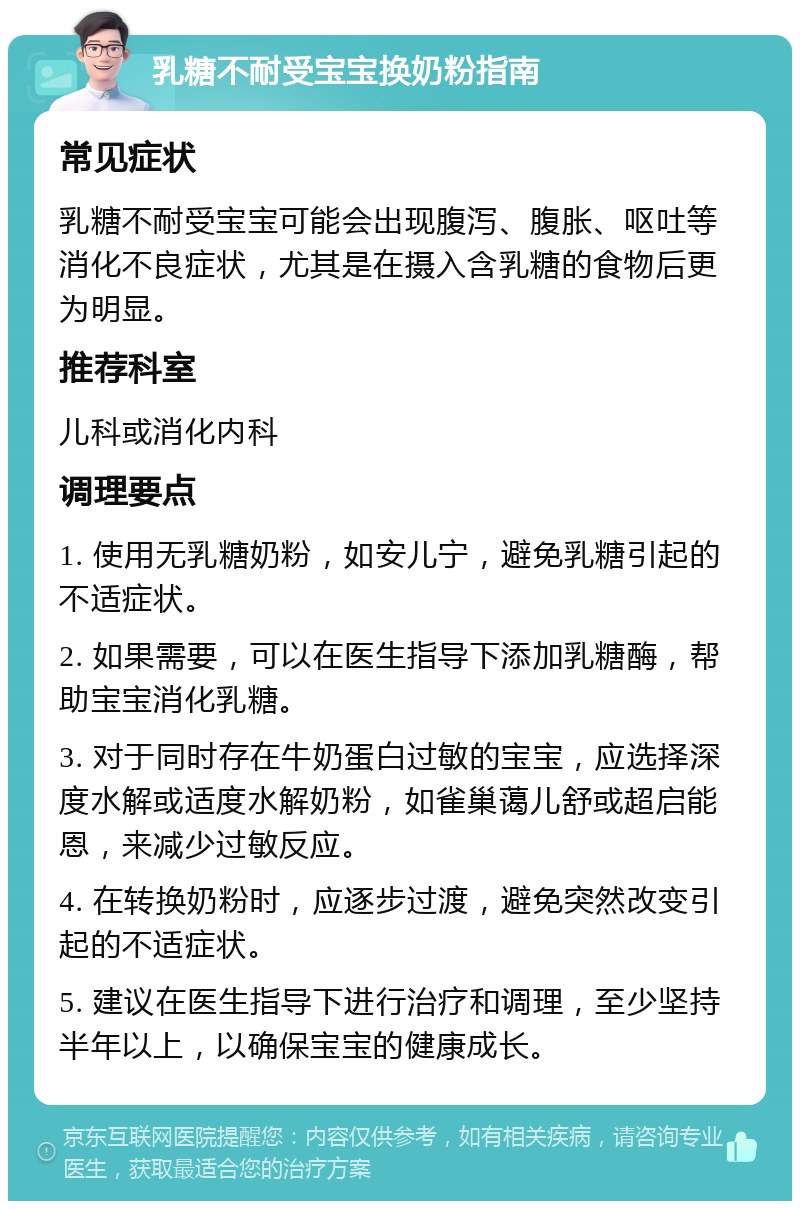 乳糖不耐受宝宝换奶粉指南 常见症状 乳糖不耐受宝宝可能会出现腹泻、腹胀、呕吐等消化不良症状，尤其是在摄入含乳糖的食物后更为明显。 推荐科室 儿科或消化内科 调理要点 1. 使用无乳糖奶粉，如安儿宁，避免乳糖引起的不适症状。 2. 如果需要，可以在医生指导下添加乳糖酶，帮助宝宝消化乳糖。 3. 对于同时存在牛奶蛋白过敏的宝宝，应选择深度水解或适度水解奶粉，如雀巢蔼儿舒或超启能恩，来减少过敏反应。 4. 在转换奶粉时，应逐步过渡，避免突然改变引起的不适症状。 5. 建议在医生指导下进行治疗和调理，至少坚持半年以上，以确保宝宝的健康成长。