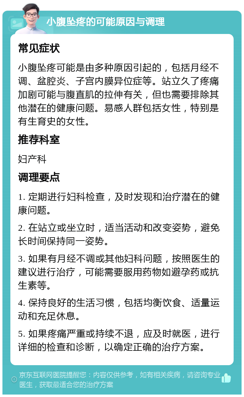 小腹坠疼的可能原因与调理 常见症状 小腹坠疼可能是由多种原因引起的，包括月经不调、盆腔炎、子宫内膜异位症等。站立久了疼痛加剧可能与腹直肌的拉伸有关，但也需要排除其他潜在的健康问题。易感人群包括女性，特别是有生育史的女性。 推荐科室 妇产科 调理要点 1. 定期进行妇科检查，及时发现和治疗潜在的健康问题。 2. 在站立或坐立时，适当活动和改变姿势，避免长时间保持同一姿势。 3. 如果有月经不调或其他妇科问题，按照医生的建议进行治疗，可能需要服用药物如避孕药或抗生素等。 4. 保持良好的生活习惯，包括均衡饮食、适量运动和充足休息。 5. 如果疼痛严重或持续不退，应及时就医，进行详细的检查和诊断，以确定正确的治疗方案。