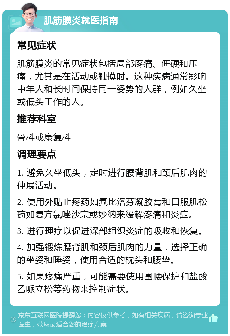 肌筋膜炎就医指南 常见症状 肌筋膜炎的常见症状包括局部疼痛、僵硬和压痛，尤其是在活动或触摸时。这种疾病通常影响中年人和长时间保持同一姿势的人群，例如久坐或低头工作的人。 推荐科室 骨科或康复科 调理要点 1. 避免久坐低头，定时进行腰背肌和颈后肌肉的伸展活动。 2. 使用外贴止疼药如氟比洛芬凝胶膏和口服肌松药如复方氯唑沙宗或妙纳来缓解疼痛和炎症。 3. 进行理疗以促进深部组织炎症的吸收和恢复。 4. 加强锻炼腰背肌和颈后肌肉的力量，选择正确的坐姿和睡姿，使用合适的枕头和腰垫。 5. 如果疼痛严重，可能需要使用围腰保护和盐酸乙哌立松等药物来控制症状。