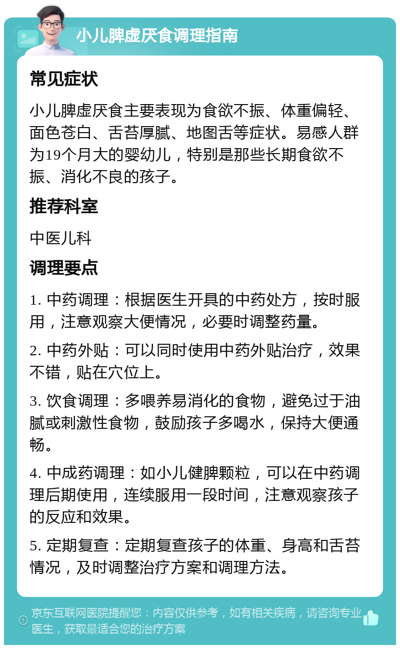 小儿脾虚厌食调理指南 常见症状 小儿脾虚厌食主要表现为食欲不振、体重偏轻、面色苍白、舌苔厚腻、地图舌等症状。易感人群为19个月大的婴幼儿，特别是那些长期食欲不振、消化不良的孩子。 推荐科室 中医儿科 调理要点 1. 中药调理：根据医生开具的中药处方，按时服用，注意观察大便情况，必要时调整药量。 2. 中药外贴：可以同时使用中药外贴治疗，效果不错，贴在穴位上。 3. 饮食调理：多喂养易消化的食物，避免过于油腻或刺激性食物，鼓励孩子多喝水，保持大便通畅。 4. 中成药调理：如小儿健脾颗粒，可以在中药调理后期使用，连续服用一段时间，注意观察孩子的反应和效果。 5. 定期复查：定期复查孩子的体重、身高和舌苔情况，及时调整治疗方案和调理方法。