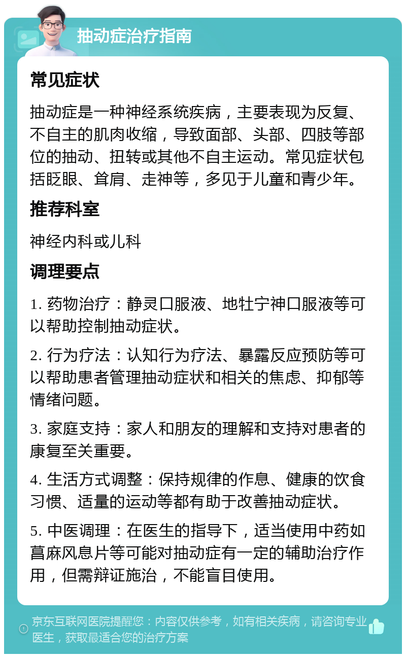 抽动症治疗指南 常见症状 抽动症是一种神经系统疾病，主要表现为反复、不自主的肌肉收缩，导致面部、头部、四肢等部位的抽动、扭转或其他不自主运动。常见症状包括眨眼、耸肩、走神等，多见于儿童和青少年。 推荐科室 神经内科或儿科 调理要点 1. 药物治疗：静灵口服液、地牡宁神口服液等可以帮助控制抽动症状。 2. 行为疗法：认知行为疗法、暴露反应预防等可以帮助患者管理抽动症状和相关的焦虑、抑郁等情绪问题。 3. 家庭支持：家人和朋友的理解和支持对患者的康复至关重要。 4. 生活方式调整：保持规律的作息、健康的饮食习惯、适量的运动等都有助于改善抽动症状。 5. 中医调理：在医生的指导下，适当使用中药如菖麻风息片等可能对抽动症有一定的辅助治疗作用，但需辩证施治，不能盲目使用。