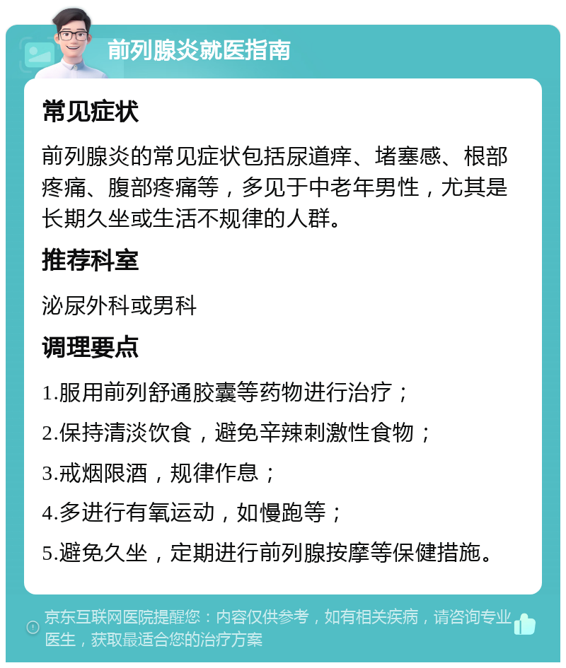 前列腺炎就医指南 常见症状 前列腺炎的常见症状包括尿道痒、堵塞感、根部疼痛、腹部疼痛等，多见于中老年男性，尤其是长期久坐或生活不规律的人群。 推荐科室 泌尿外科或男科 调理要点 1.服用前列舒通胶囊等药物进行治疗； 2.保持清淡饮食，避免辛辣刺激性食物； 3.戒烟限酒，规律作息； 4.多进行有氧运动，如慢跑等； 5.避免久坐，定期进行前列腺按摩等保健措施。