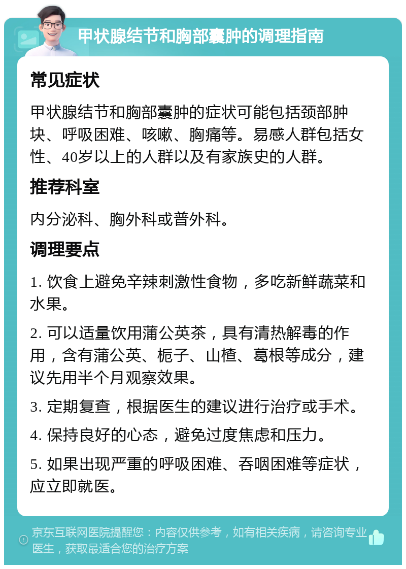 甲状腺结节和胸部囊肿的调理指南 常见症状 甲状腺结节和胸部囊肿的症状可能包括颈部肿块、呼吸困难、咳嗽、胸痛等。易感人群包括女性、40岁以上的人群以及有家族史的人群。 推荐科室 内分泌科、胸外科或普外科。 调理要点 1. 饮食上避免辛辣刺激性食物，多吃新鲜蔬菜和水果。 2. 可以适量饮用蒲公英茶，具有清热解毒的作用，含有蒲公英、栀子、山楂、葛根等成分，建议先用半个月观察效果。 3. 定期复查，根据医生的建议进行治疗或手术。 4. 保持良好的心态，避免过度焦虑和压力。 5. 如果出现严重的呼吸困难、吞咽困难等症状，应立即就医。