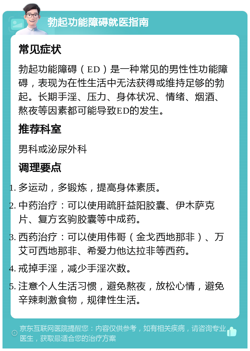 勃起功能障碍就医指南 常见症状 勃起功能障碍（ED）是一种常见的男性性功能障碍，表现为在性生活中无法获得或维持足够的勃起。长期手淫、压力、身体状况、情绪、烟酒、熬夜等因素都可能导致ED的发生。 推荐科室 男科或泌尿外科 调理要点 多运动，多锻炼，提高身体素质。 中药治疗：可以使用疏肝益阳胶囊、伊木萨克片、复方玄驹胶囊等中成药。 西药治疗：可以使用伟哥（金戈西地那非）、万艾可西地那非、希爱力他达拉非等西药。 戒掉手淫，减少手淫次数。 注意个人生活习惯，避免熬夜，放松心情，避免辛辣刺激食物，规律性生活。