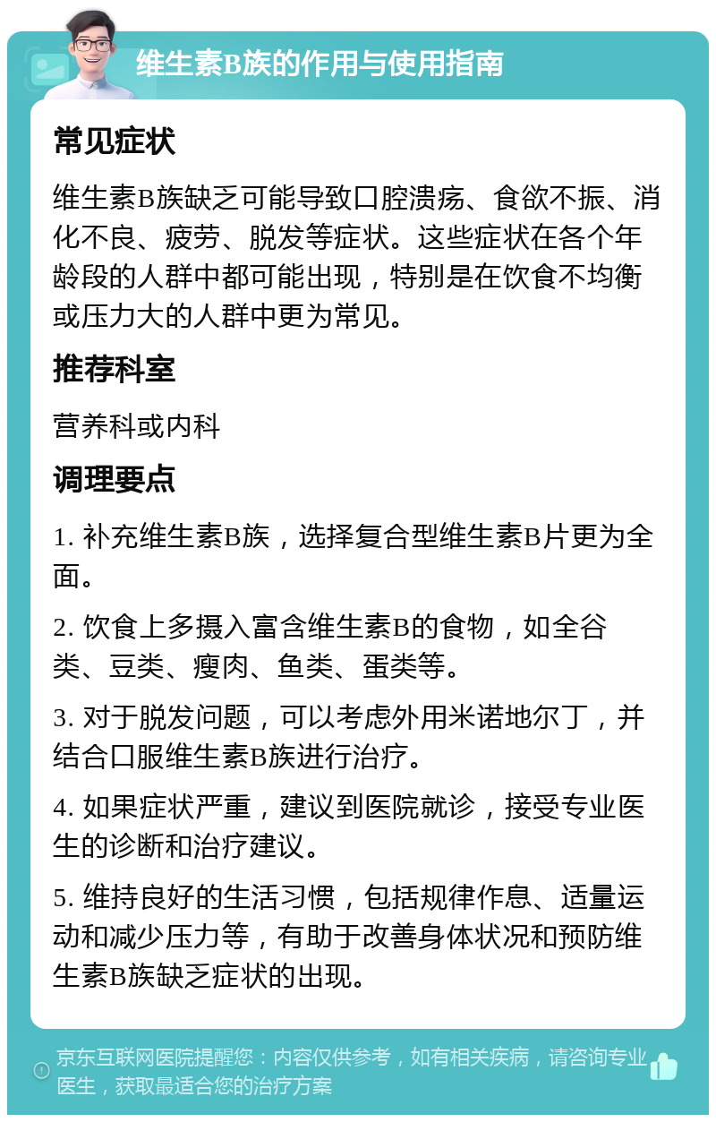 维生素B族的作用与使用指南 常见症状 维生素B族缺乏可能导致口腔溃疡、食欲不振、消化不良、疲劳、脱发等症状。这些症状在各个年龄段的人群中都可能出现，特别是在饮食不均衡或压力大的人群中更为常见。 推荐科室 营养科或内科 调理要点 1. 补充维生素B族，选择复合型维生素B片更为全面。 2. 饮食上多摄入富含维生素B的食物，如全谷类、豆类、瘦肉、鱼类、蛋类等。 3. 对于脱发问题，可以考虑外用米诺地尔丁，并结合口服维生素B族进行治疗。 4. 如果症状严重，建议到医院就诊，接受专业医生的诊断和治疗建议。 5. 维持良好的生活习惯，包括规律作息、适量运动和减少压力等，有助于改善身体状况和预防维生素B族缺乏症状的出现。