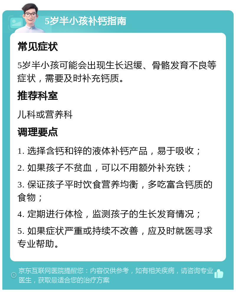 5岁半小孩补钙指南 常见症状 5岁半小孩可能会出现生长迟缓、骨骼发育不良等症状，需要及时补充钙质。 推荐科室 儿科或营养科 调理要点 1. 选择含钙和锌的液体补钙产品，易于吸收； 2. 如果孩子不贫血，可以不用额外补充铁； 3. 保证孩子平时饮食营养均衡，多吃富含钙质的食物； 4. 定期进行体检，监测孩子的生长发育情况； 5. 如果症状严重或持续不改善，应及时就医寻求专业帮助。