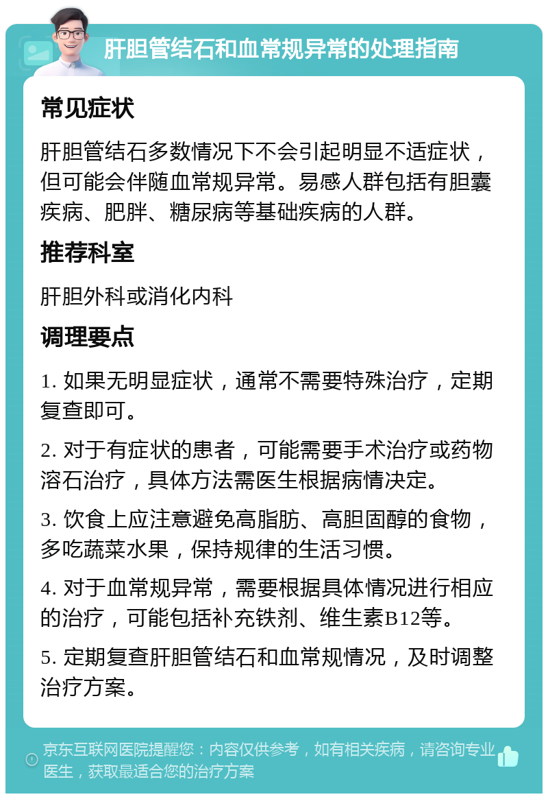 肝胆管结石和血常规异常的处理指南 常见症状 肝胆管结石多数情况下不会引起明显不适症状，但可能会伴随血常规异常。易感人群包括有胆囊疾病、肥胖、糖尿病等基础疾病的人群。 推荐科室 肝胆外科或消化内科 调理要点 1. 如果无明显症状，通常不需要特殊治疗，定期复查即可。 2. 对于有症状的患者，可能需要手术治疗或药物溶石治疗，具体方法需医生根据病情决定。 3. 饮食上应注意避免高脂肪、高胆固醇的食物，多吃蔬菜水果，保持规律的生活习惯。 4. 对于血常规异常，需要根据具体情况进行相应的治疗，可能包括补充铁剂、维生素B12等。 5. 定期复查肝胆管结石和血常规情况，及时调整治疗方案。