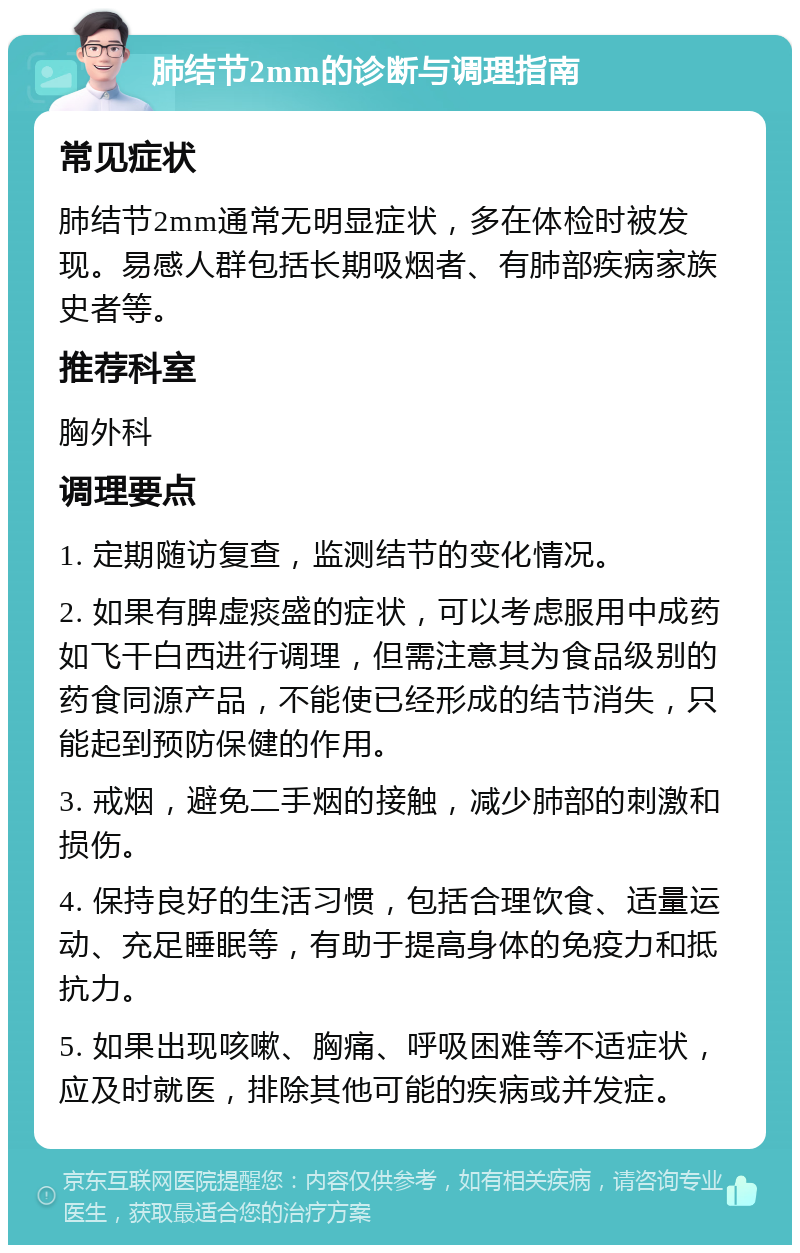 肺结节2mm的诊断与调理指南 常见症状 肺结节2mm通常无明显症状，多在体检时被发现。易感人群包括长期吸烟者、有肺部疾病家族史者等。 推荐科室 胸外科 调理要点 1. 定期随访复查，监测结节的变化情况。 2. 如果有脾虚痰盛的症状，可以考虑服用中成药如飞干白西进行调理，但需注意其为食品级别的药食同源产品，不能使已经形成的结节消失，只能起到预防保健的作用。 3. 戒烟，避免二手烟的接触，减少肺部的刺激和损伤。 4. 保持良好的生活习惯，包括合理饮食、适量运动、充足睡眠等，有助于提高身体的免疫力和抵抗力。 5. 如果出现咳嗽、胸痛、呼吸困难等不适症状，应及时就医，排除其他可能的疾病或并发症。