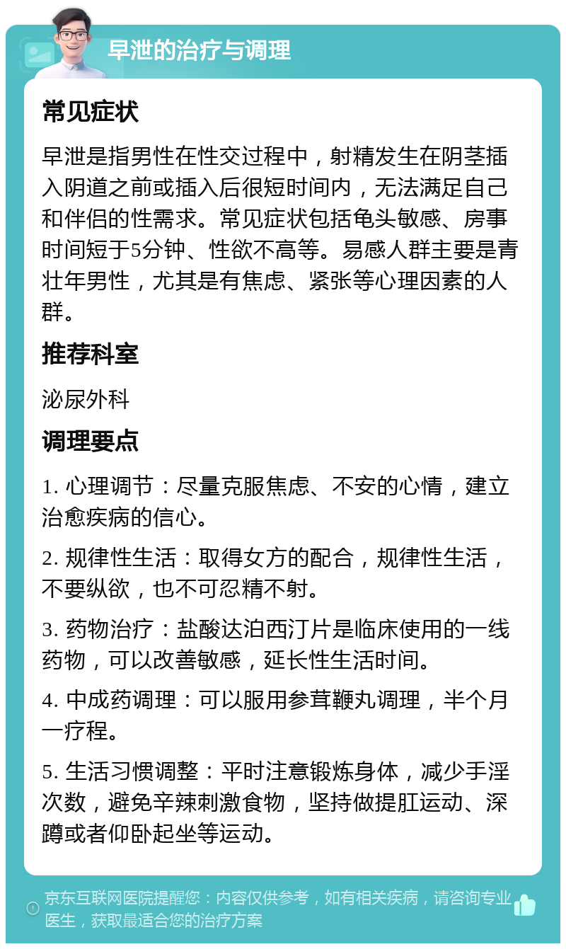 早泄的治疗与调理 常见症状 早泄是指男性在性交过程中，射精发生在阴茎插入阴道之前或插入后很短时间内，无法满足自己和伴侣的性需求。常见症状包括龟头敏感、房事时间短于5分钟、性欲不高等。易感人群主要是青壮年男性，尤其是有焦虑、紧张等心理因素的人群。 推荐科室 泌尿外科 调理要点 1. 心理调节：尽量克服焦虑、不安的心情，建立治愈疾病的信心。 2. 规律性生活：取得女方的配合，规律性生活，不要纵欲，也不可忍精不射。 3. 药物治疗：盐酸达泊西汀片是临床使用的一线药物，可以改善敏感，延长性生活时间。 4. 中成药调理：可以服用参茸鞭丸调理，半个月一疗程。 5. 生活习惯调整：平时注意锻炼身体，减少手淫次数，避免辛辣刺激食物，坚持做提肛运动、深蹲或者仰卧起坐等运动。