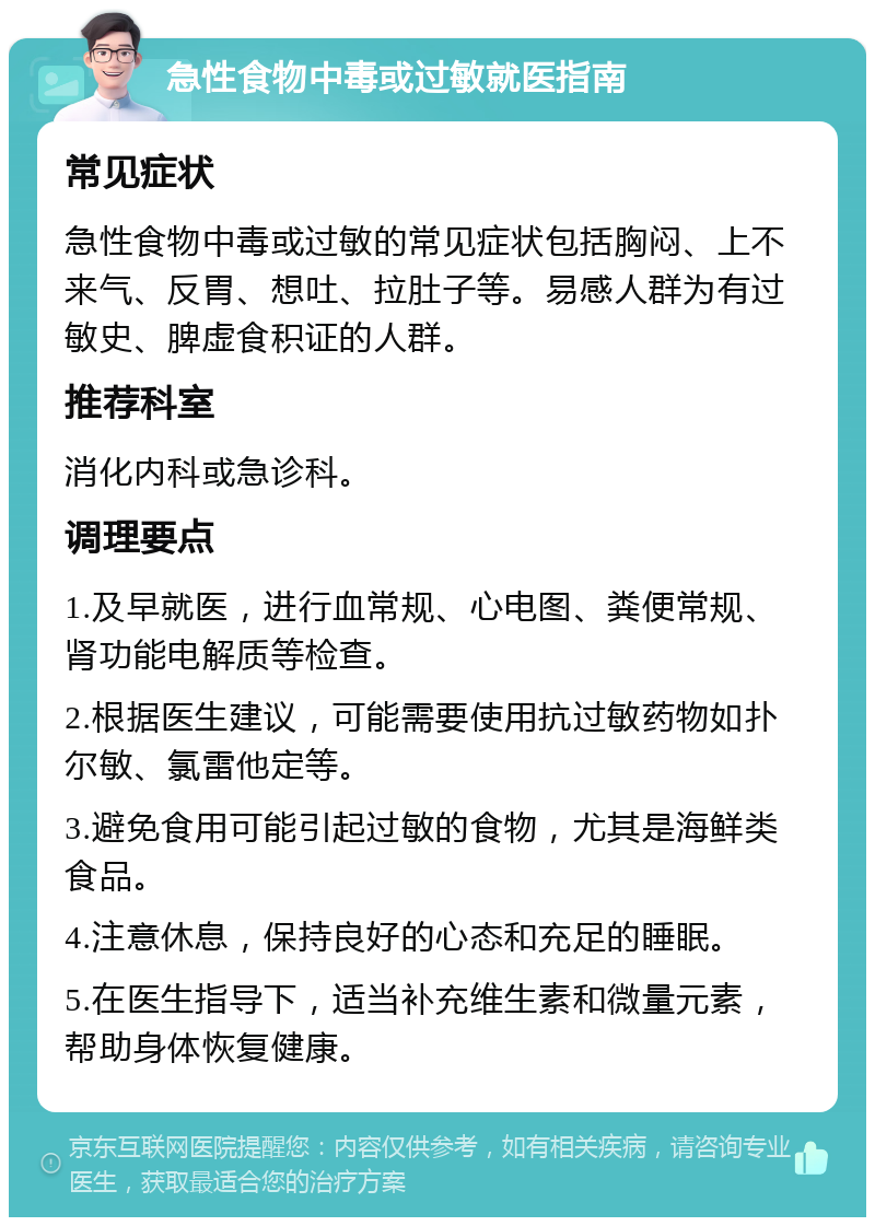 急性食物中毒或过敏就医指南 常见症状 急性食物中毒或过敏的常见症状包括胸闷、上不来气、反胃、想吐、拉肚子等。易感人群为有过敏史、脾虚食积证的人群。 推荐科室 消化内科或急诊科。 调理要点 1.及早就医，进行血常规、心电图、粪便常规、肾功能电解质等检查。 2.根据医生建议，可能需要使用抗过敏药物如扑尔敏、氯雷他定等。 3.避免食用可能引起过敏的食物，尤其是海鲜类食品。 4.注意休息，保持良好的心态和充足的睡眠。 5.在医生指导下，适当补充维生素和微量元素，帮助身体恢复健康。