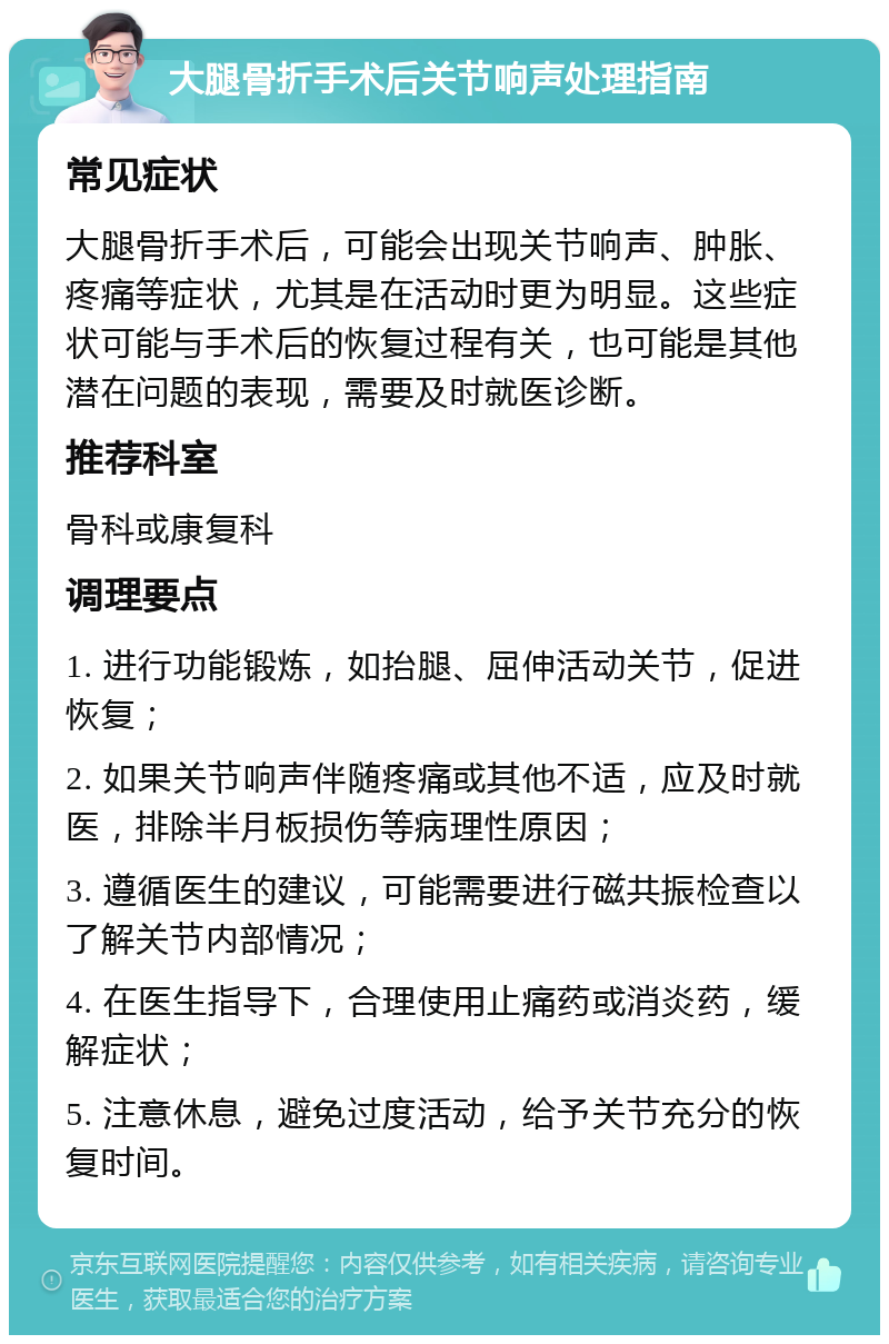 大腿骨折手术后关节响声处理指南 常见症状 大腿骨折手术后，可能会出现关节响声、肿胀、疼痛等症状，尤其是在活动时更为明显。这些症状可能与手术后的恢复过程有关，也可能是其他潜在问题的表现，需要及时就医诊断。 推荐科室 骨科或康复科 调理要点 1. 进行功能锻炼，如抬腿、屈伸活动关节，促进恢复； 2. 如果关节响声伴随疼痛或其他不适，应及时就医，排除半月板损伤等病理性原因； 3. 遵循医生的建议，可能需要进行磁共振检查以了解关节内部情况； 4. 在医生指导下，合理使用止痛药或消炎药，缓解症状； 5. 注意休息，避免过度活动，给予关节充分的恢复时间。