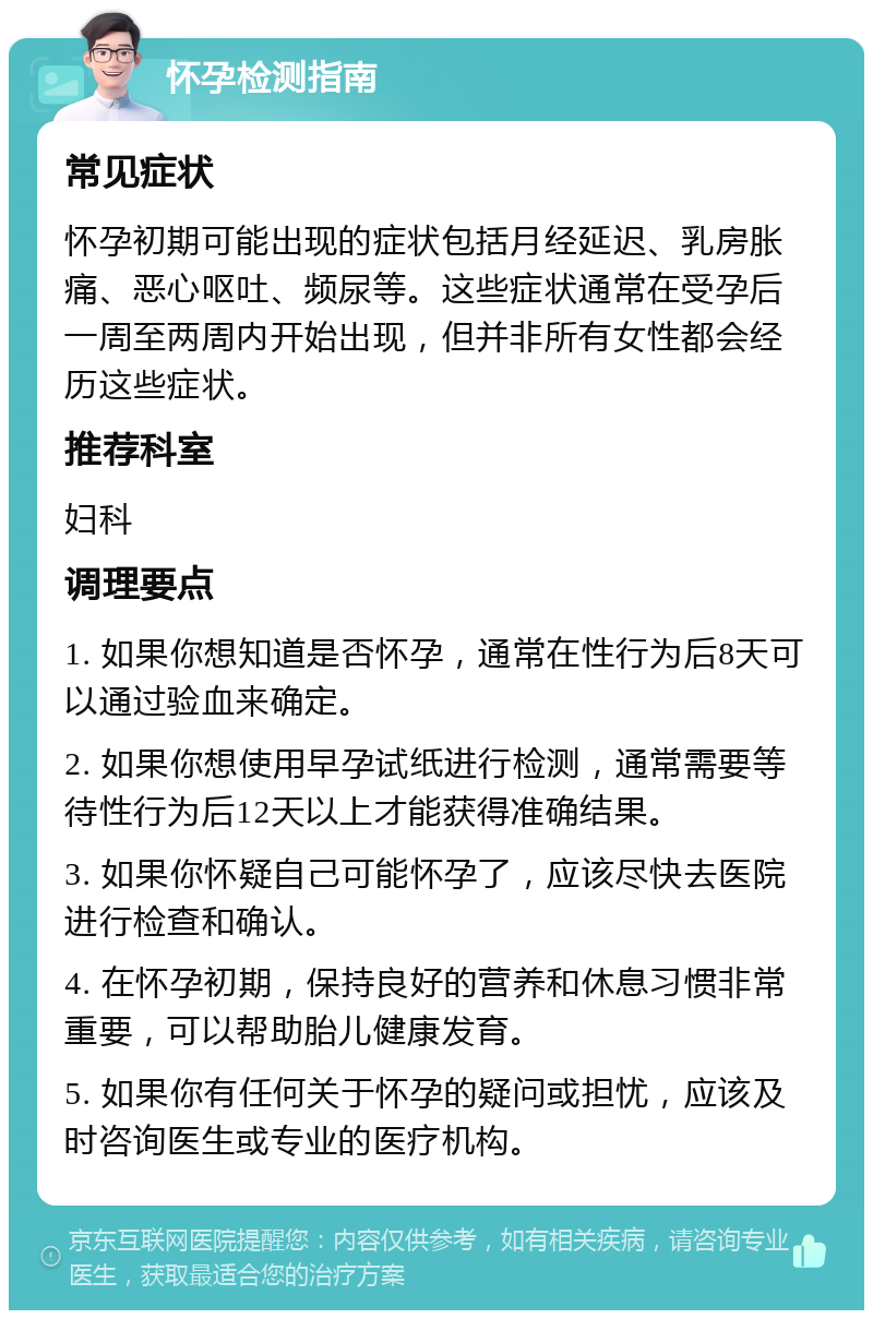 怀孕检测指南 常见症状 怀孕初期可能出现的症状包括月经延迟、乳房胀痛、恶心呕吐、频尿等。这些症状通常在受孕后一周至两周内开始出现，但并非所有女性都会经历这些症状。 推荐科室 妇科 调理要点 1. 如果你想知道是否怀孕，通常在性行为后8天可以通过验血来确定。 2. 如果你想使用早孕试纸进行检测，通常需要等待性行为后12天以上才能获得准确结果。 3. 如果你怀疑自己可能怀孕了，应该尽快去医院进行检查和确认。 4. 在怀孕初期，保持良好的营养和休息习惯非常重要，可以帮助胎儿健康发育。 5. 如果你有任何关于怀孕的疑问或担忧，应该及时咨询医生或专业的医疗机构。