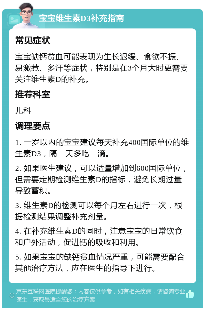 宝宝维生素D3补充指南 常见症状 宝宝缺钙贫血可能表现为生长迟缓、食欲不振、易激惹、多汗等症状，特别是在3个月大时更需要关注维生素D的补充。 推荐科室 儿科 调理要点 1. 一岁以内的宝宝建议每天补充400国际单位的维生素D3，隔一天多吃一滴。 2. 如果医生建议，可以适量增加到600国际单位，但需要定期检测维生素D的指标，避免长期过量导致蓄积。 3. 维生素D的检测可以每个月左右进行一次，根据检测结果调整补充剂量。 4. 在补充维生素D的同时，注意宝宝的日常饮食和户外活动，促进钙的吸收和利用。 5. 如果宝宝的缺钙贫血情况严重，可能需要配合其他治疗方法，应在医生的指导下进行。