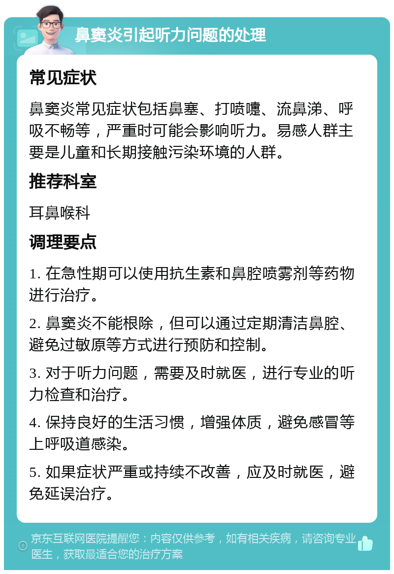 鼻窦炎引起听力问题的处理 常见症状 鼻窦炎常见症状包括鼻塞、打喷嚏、流鼻涕、呼吸不畅等，严重时可能会影响听力。易感人群主要是儿童和长期接触污染环境的人群。 推荐科室 耳鼻喉科 调理要点 1. 在急性期可以使用抗生素和鼻腔喷雾剂等药物进行治疗。 2. 鼻窦炎不能根除，但可以通过定期清洁鼻腔、避免过敏原等方式进行预防和控制。 3. 对于听力问题，需要及时就医，进行专业的听力检查和治疗。 4. 保持良好的生活习惯，增强体质，避免感冒等上呼吸道感染。 5. 如果症状严重或持续不改善，应及时就医，避免延误治疗。