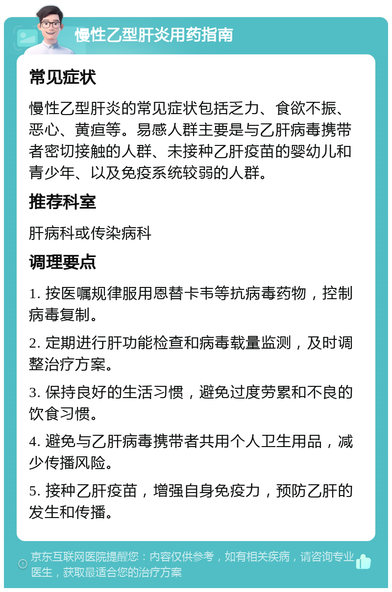 慢性乙型肝炎用药指南 常见症状 慢性乙型肝炎的常见症状包括乏力、食欲不振、恶心、黄疸等。易感人群主要是与乙肝病毒携带者密切接触的人群、未接种乙肝疫苗的婴幼儿和青少年、以及免疫系统较弱的人群。 推荐科室 肝病科或传染病科 调理要点 1. 按医嘱规律服用恩替卡韦等抗病毒药物，控制病毒复制。 2. 定期进行肝功能检查和病毒载量监测，及时调整治疗方案。 3. 保持良好的生活习惯，避免过度劳累和不良的饮食习惯。 4. 避免与乙肝病毒携带者共用个人卫生用品，减少传播风险。 5. 接种乙肝疫苗，增强自身免疫力，预防乙肝的发生和传播。