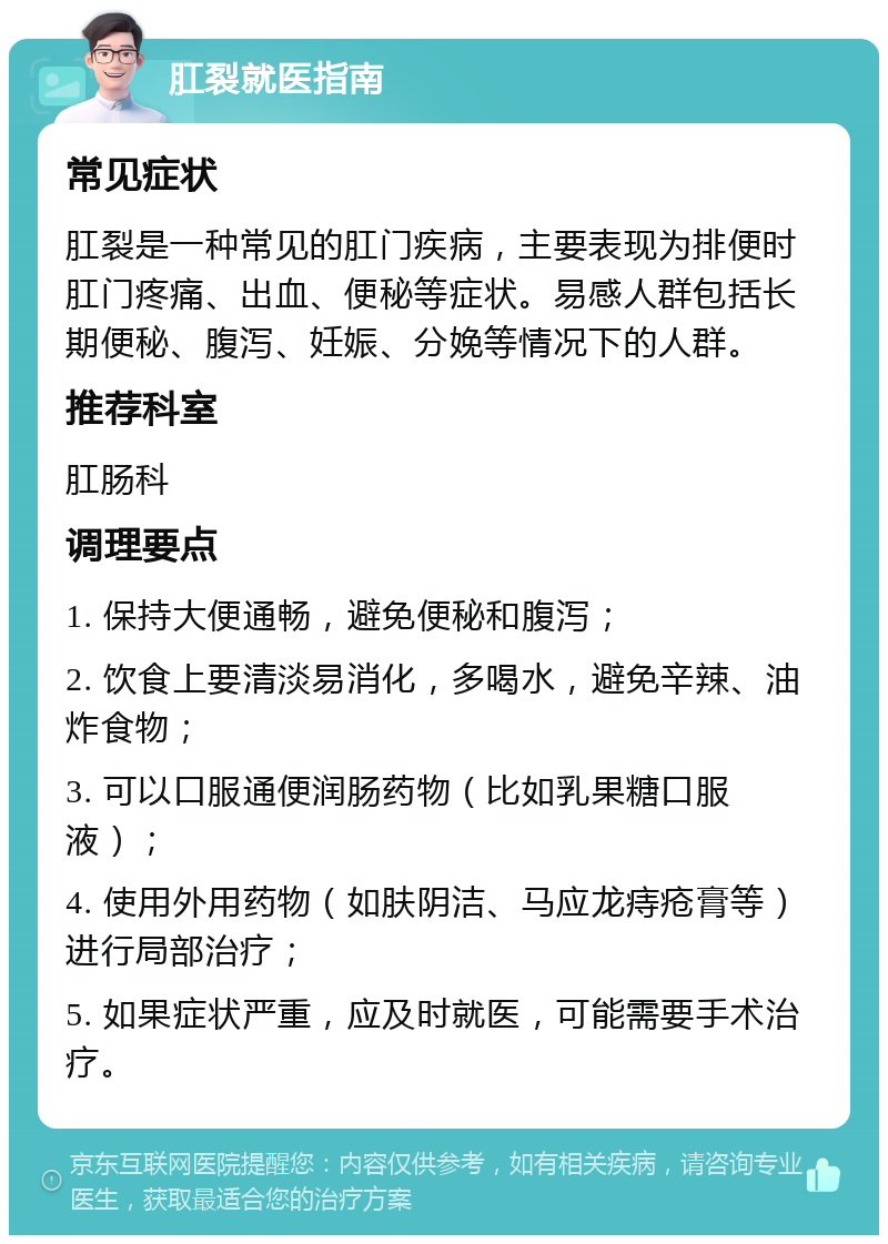 肛裂就医指南 常见症状 肛裂是一种常见的肛门疾病，主要表现为排便时肛门疼痛、出血、便秘等症状。易感人群包括长期便秘、腹泻、妊娠、分娩等情况下的人群。 推荐科室 肛肠科 调理要点 1. 保持大便通畅，避免便秘和腹泻； 2. 饮食上要清淡易消化，多喝水，避免辛辣、油炸食物； 3. 可以口服通便润肠药物（比如乳果糖口服液）； 4. 使用外用药物（如肤阴洁、马应龙痔疮膏等）进行局部治疗； 5. 如果症状严重，应及时就医，可能需要手术治疗。