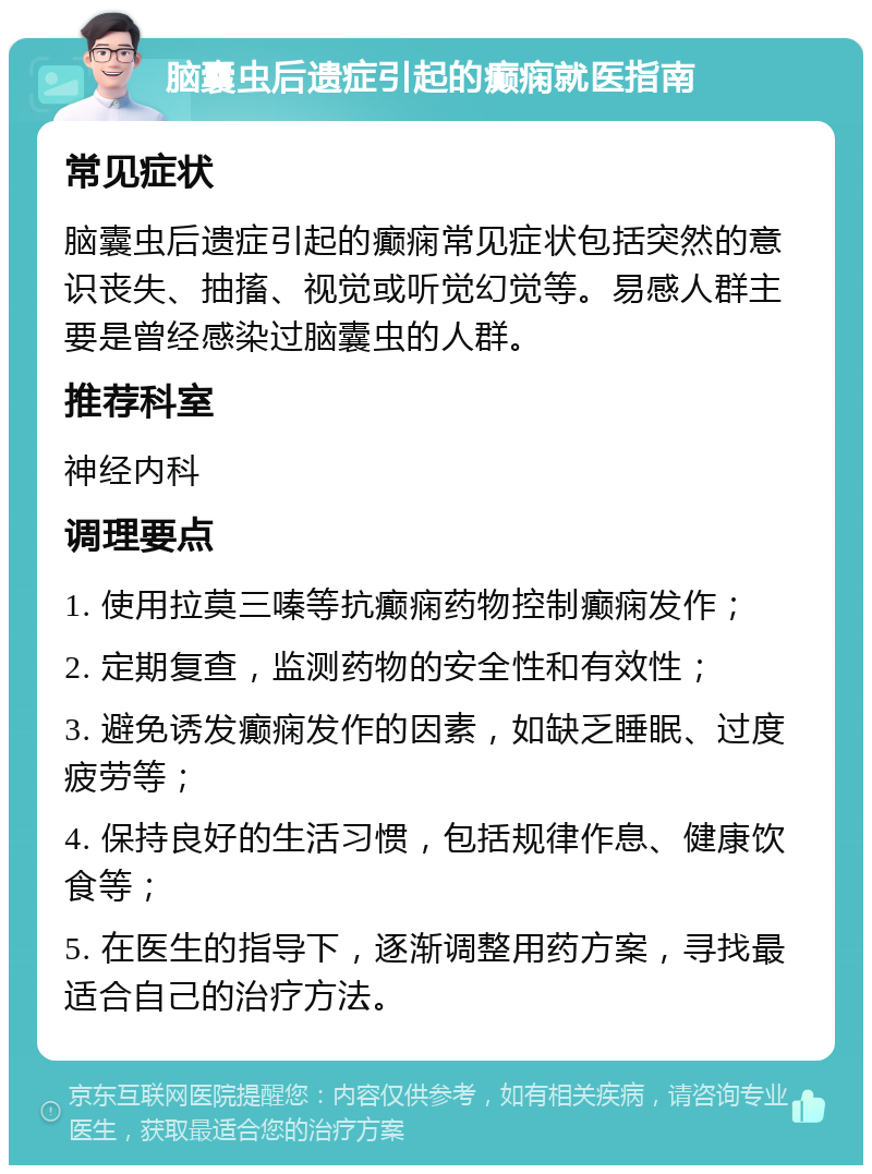 脑囊虫后遗症引起的癫痫就医指南 常见症状 脑囊虫后遗症引起的癫痫常见症状包括突然的意识丧失、抽搐、视觉或听觉幻觉等。易感人群主要是曾经感染过脑囊虫的人群。 推荐科室 神经内科 调理要点 1. 使用拉莫三嗪等抗癫痫药物控制癫痫发作； 2. 定期复查，监测药物的安全性和有效性； 3. 避免诱发癫痫发作的因素，如缺乏睡眠、过度疲劳等； 4. 保持良好的生活习惯，包括规律作息、健康饮食等； 5. 在医生的指导下，逐渐调整用药方案，寻找最适合自己的治疗方法。