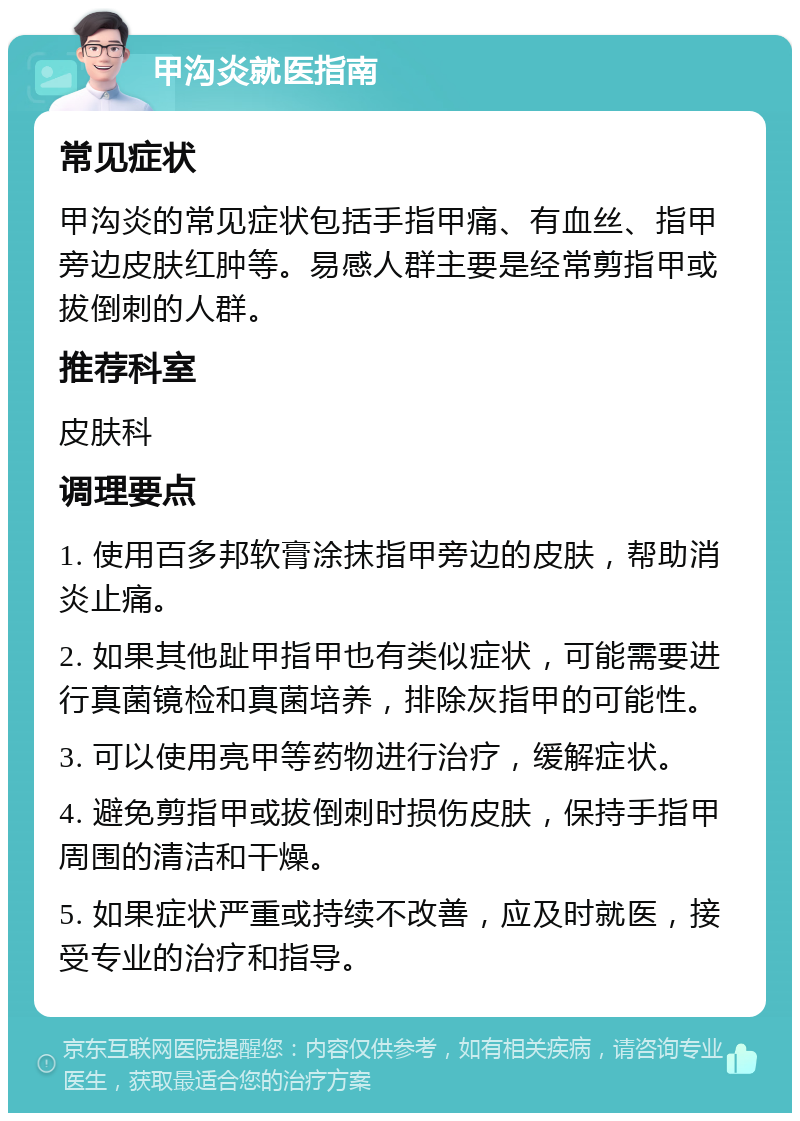 甲沟炎就医指南 常见症状 甲沟炎的常见症状包括手指甲痛、有血丝、指甲旁边皮肤红肿等。易感人群主要是经常剪指甲或拔倒刺的人群。 推荐科室 皮肤科 调理要点 1. 使用百多邦软膏涂抹指甲旁边的皮肤，帮助消炎止痛。 2. 如果其他趾甲指甲也有类似症状，可能需要进行真菌镜检和真菌培养，排除灰指甲的可能性。 3. 可以使用亮甲等药物进行治疗，缓解症状。 4. 避免剪指甲或拔倒刺时损伤皮肤，保持手指甲周围的清洁和干燥。 5. 如果症状严重或持续不改善，应及时就医，接受专业的治疗和指导。