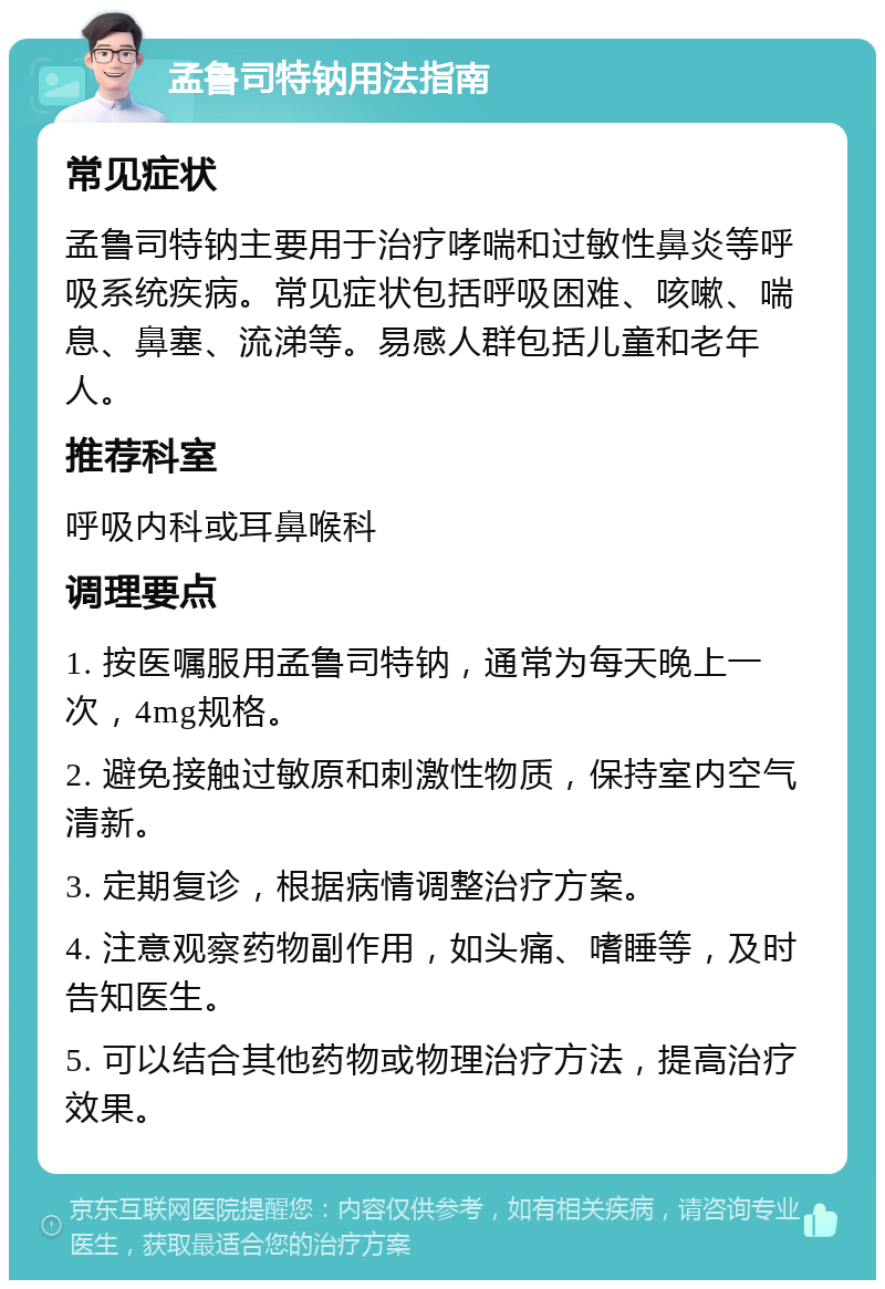 孟鲁司特钠用法指南 常见症状 孟鲁司特钠主要用于治疗哮喘和过敏性鼻炎等呼吸系统疾病。常见症状包括呼吸困难、咳嗽、喘息、鼻塞、流涕等。易感人群包括儿童和老年人。 推荐科室 呼吸内科或耳鼻喉科 调理要点 1. 按医嘱服用孟鲁司特钠，通常为每天晚上一次，4mg规格。 2. 避免接触过敏原和刺激性物质，保持室内空气清新。 3. 定期复诊，根据病情调整治疗方案。 4. 注意观察药物副作用，如头痛、嗜睡等，及时告知医生。 5. 可以结合其他药物或物理治疗方法，提高治疗效果。